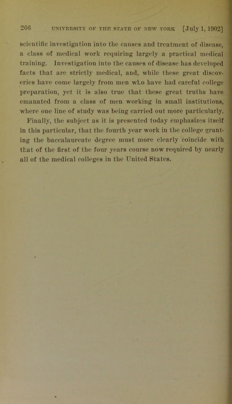 scientific investigation into the causes and treatment of disease, a class of medical work requiring largely a practical medical training. Investigation into the causes of disease has developed facts that are strictly medical, and, while these great discov- eries have come largely from men who have had careful college preparation, yet it is also true that these great truths have emanated from a class of men working in small institutions, where one line of study was being carried out more particularly. Finally, the subject as it is presented today emphasizes itself in this particular, that the fourth year work in the college grant- ing the baccalaureate degree must more clearly coincide with that of the first of the four years course now required by nearly all of the medical colleges in the United States.
