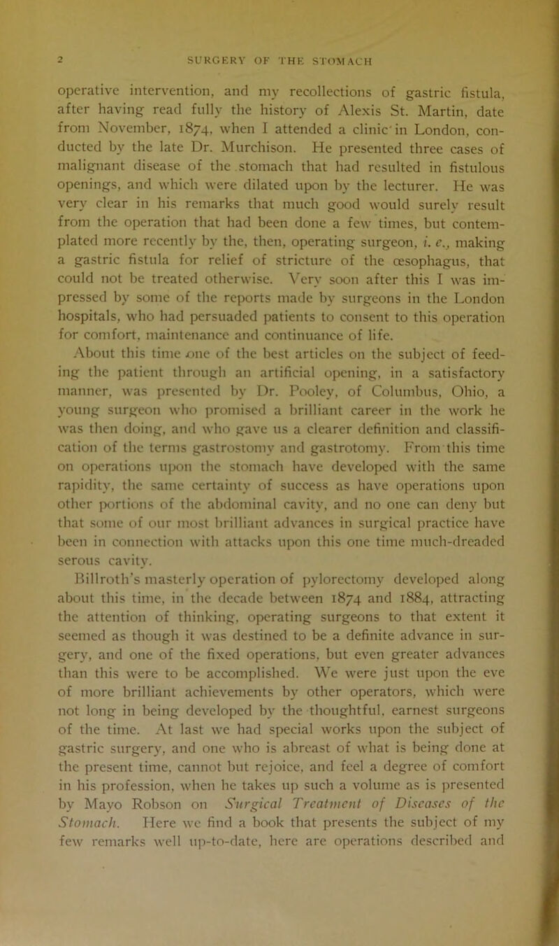 operative intervention, and my recollections of gastric fistula, after having read fully the history of Alexis St. Martin, date from November, 1874, when I attended a clinic'in London, con- ducted by the late Dr. Murchison. He presented three cases of malignant disease of the . stomach that had resulted in fistulous openings, and which were dilated upon by the lecturer. He was very clear in his remarks that much good would surely result from the operation that had been done a few times, but contem- plated more recently by the. then, operating surgeon, i. c., making a gastric fistula for relief of stricture of the oesophagus, that could not be treated otherwise. Very soon after this I was im- pressed by some of the reports made by surgeons in the London hospitals, who had persuaded patients to consent to this operation for comfort, maintenance and continuance of life. About this time one of the best articles on the subject of feed- ing the patient through an artificial opening, in a satisfactory manner, was presented by Dr. Poolcy, of Columbus, Ohio, a young surgeon who promised a brilliant career in the work he was then doing, and who gave 11s a clearer definition and classifi- cation of the terms gastrostomy and gastrotomv. From this time on operations upon the stomach have developed with the same rapidity, the same certainty of success as have operations upon other portions of the abdominal cavity, and no one can deny but that some of our most brilliant advances in surgical practice have been in connection with attacks upon this one time nnich-dreaded serous cavity. Billroth’s masterly operation of pvlorectomy developed along about this time, in the decade between 1874 and 1884, attracting the attention of thinking, operating surgeons to that extent it seemed as though it was destined to be a definite advance in sur- gery, and one of the fixed operations, but even greater advances than this were to be accomplished. We were just upon the eve of more brilliant achievements by other operators, which were not long in being developed bv the thoughtful, earnest surgeons of the time. At last we had special works upon the subject of gastric surgery, and one who is abreast of what is being done at the present time, cannot but rejoice, and feel a degree of comfort in his profession, when he takes up such a volume as is presented by Mayo Robson on Surgical Treatment of Diseases of the Stomach. Here we find a book that presents the subject of my few remarks well up-to-date, here are operations described and