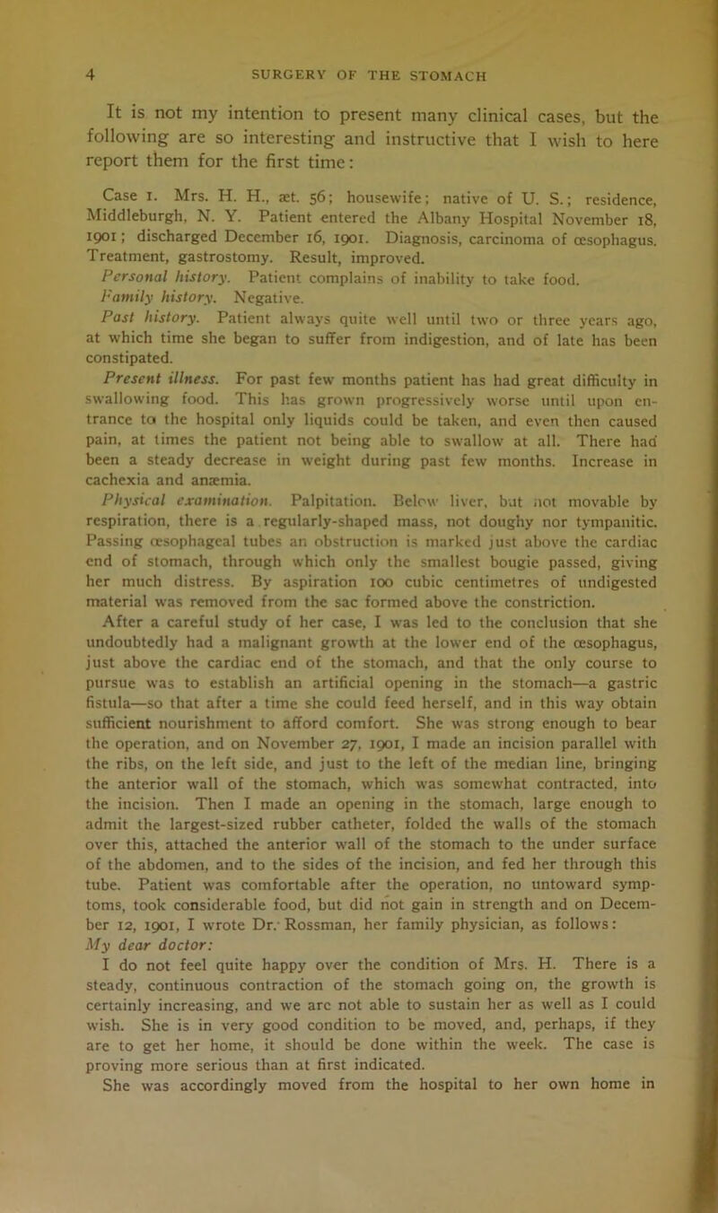 It is not my intention to present many clinical cases, but the following are so interesting and instructive that I wish to here report them for the first time: Case i. Mrs. H. H., set. 56; housewife; native of U. S.; residence, Middleburgh, N. Y. Patient entered the Albany Hospital November 18, 1901; discharged December 16, 1901. Diagnosis, carcinoma of oesophagus. Treatment, gastrostomy. Result, improved. Personal history. Patient complains of inability to take food. Family history. Negative. Past history. Patient always quite well until two or three years ago, at which time she began to suffer from indigestion, and of late has been constipated. Present illness. For past few’ months patient has had great difficulty in swallowing food. This has grown progressively worse until upon en- trance ta the hospital only liquids could be taken, and even then caused pain, at times the patient not being able to swallow at all. There had been a steady decrease in weight during past few months. Increase in cachexia and antemia. Physical examination. Palpitation. Below' liver, but not movable by respiration, there is a regularly-shaped mass, not doughy nor tympanitic. Passing oesophageal tubes an obstruction is marked just above the cardiac end of stomach, through which only the smallest bougie passed, giving her much distress. By aspiration 100 cubic centimetres of undigested material was removed from the sac formed above the constriction. After a careful study of her case, I was led to the conclusion that she undoubtedly had a malignant growth at the lower end of the oesophagus, just above the cardiac end of the stomach, and that the only course to pursue was to establish an artificial opening in the stomach—a gastric fistula—so that after a time she could feed herself, and in this way obtain sufficient nourishment to afford comfort. She was strong enough to bear the operation, and on November 27, 1901, I made an incision parallel with the ribs, on the left side, and just to the left of the median line, bringing the anterior wall of the stomach, which was somewhat contracted, into the incision. Then I made an opening in the stomach, large enough to admit the largest-sized rubber catheter, folded the walls of the stomach over this, attached the anterior w’all of the stomach to the under surface of the abdomen, and to the sides of the incision, and fed her through this tube. Patient was comfortable after the operation, no untoward symp- toms, took considerable food, but did not gain in strength and on Decem- ber 12, 1901, I wrote Dr. Rossman, her family physician, as follows: My dear doctor: I do not feel quite happy over the condition of Mrs. H. There is a steady, continuous contraction of the stomach going on, the growth is certainly increasing, and we arc not able to sustain her as well as I could wish. She is in very good condition to be moved, and, perhaps, if they are to get her home, it should be done within the week. The case is proving more serious than at first indicated. She was accordingly moved from the hospital to her own home in