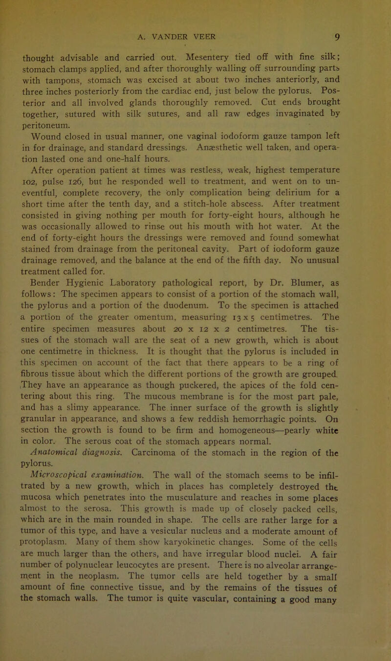 thought advisable and carried out. Mesentery tied off with fine silk; stomach clamps applied, and after thoroughly walling off surrounding parts with tampons, stomach was excised at about two inches anteriorly, and three inches posteriorly from the cardiac end, just below the pylorus. Pos- terior and all involved glands thoroughly removed. Cut ends brought together, sutured with silk sutures, and all raw edges invaginated by peritoneum. Wound closed in usual manner, one vaginal iodoform gauze tampon left in for drainage, and standard dressings. Anaesthetic well taken, and opera- tion lasted one and one-half hours. After operation patient at times was restless, weak, highest temperature 102, pulse 126, but he responded well to treatment, and went on to un- eventful, complete recovery, the only complication being delirium for a short time after the tenth day, and a stitch-hole abscess. After treatment consisted in giving nothing per mouth for forty-eight hours, although he was occasionally allowed to rinse out his mouth with hot water. At the end of forty-eight hours the dressings were removed and found somewhat stained from drainage from the peritoneal cavity. Part of iodoform gauze drainage removed, and the balance at the end of the fifth day. No unusual treatment called for. Bender Hygienic Laboratory pathological report, by Dr. Blumer, as follows: The specimen appears to consist of a portion of the stomach wall, the pylorus and a portion of the duodenum. To the specimen is attached a portion of the greater omentum, measuring 13x5 centimetres. The entire specimen measures about 20 x 12 x 2 centimetres. The tis- sues of the stomach wall are the seat of a new growth, which is about one centimetre in thickness. It is thought that the pylorus is included in this specimen on account of the fact that there appears to be a ring of fibrous tissue about which the different portions of the growth are grouped. They have an appearance as though puckered, the apices of the fold cen- tering about this ring. The mucous membrane is for the most part pale, and has a slimy appearance. The inner surface of the growth is slightly granular in appearance, and shows a few reddish hemorrhagic points. On section the growth is found to be firm and homogeneous—pearly white in color. The serous coat of the stomach appears normal. Anatomical diagnosis. Carcinoma of the stomach in the region of the pylorus. Microscopical examination. The wall of the stomach seems to be infil- trated by a new growth, which in places has completely destroyed tht mucosa which penetrates into the musculature and reaches in some places almost to the serosa. This growth is made up of closely packed cells, which are in the main rounded in shape. The cells are rather large for a tumor of this type, and have a vesicular nucleus and a moderate amount of protoplasm. Many of them show karyokinetic changes. Some of the cells are much larger than the others, and have irregular blood nuclei. A fair number of polynuclear leucocytes are present. There is no alveolar arrange- ment in the neoplasm. The tumor cells are held together by a small amount of fine connective tissue, and by the remains of the tissues of the stomach walls. The tumor is quite vascular, containing a good many