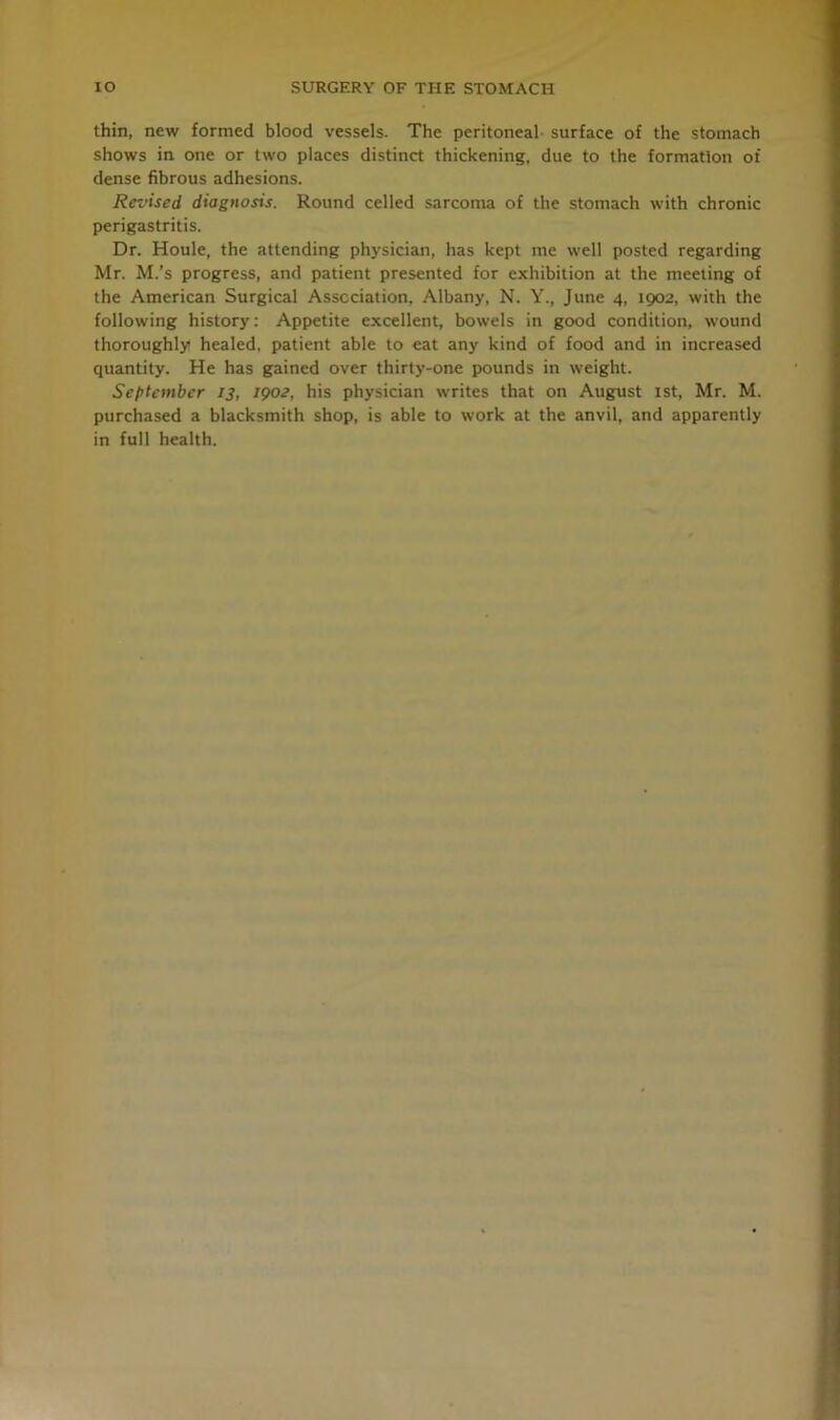 thin, new formed blood vessels. The peritoneal surface of the stomach shows in one or two places distinct thickening, due to the formation of dense fibrous adhesions. Revised diagnosis. Round celled sarcoma of the stomach with chronic perigastritis. Dr. Houle, the attending physician, has kept me well posted regarding Mr. M.’s progress, and patient presented for exhibition at the meeting of the American Surgical Association, Albany, N. Y., June 4, 1902, with the following history: Appetite excellent, bowels in good condition, wound thoroughly healed, patient able to eat any kind of food and in increased quantity. He has gained over thirty-one pounds in weight. September 13, 1902, his physician writes that on August 1st, Mr. M. purchased a blacksmith shop, is able to work at the anvil, and apparently in full health.