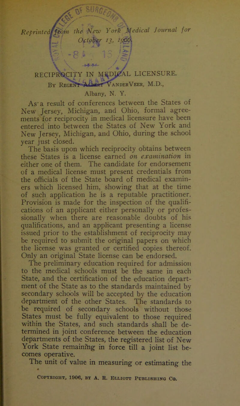 -srsB&s. ■ v- /■ Reprintedfjfoin the New York Medical Journal for October 13, 1906. I : r»» RECIPROCITY IN MJ^mjZAL LICENSURE. By REGElJ*r VaNDERVEER, M.D., Albany, N. Y. As-a result of conferences between the States of New Jersey, Michigan, and Ohio, formal agree- ments for reciprocity in medical licensure have been entered into between the States of New York and New Jersey, Michigan, and Ohio, during the school year just closed. The basis upon which reciprocity obtains between these States is a license earned on examination in either one of them. The candidate for endorsement of a medical license must present credentials from the officials of the State board of medical examin- ers which licensed him, showing that at the time of such application he is a reputable practitioner. Provision is made for the inspection of the qualifi- cations of an applicant either personally or profes- sionally when there are reasonable doubts of his qualifications, and an applicant presenting a license issued prior to the establishment of reciprocity may be required to submit the original papers on which the license was granted or certified copies thereof. Only an original State license can be endorsed. The preliminary education required for admission to the medical schools must be the same in each State, and the certification of the education depart- ment of the State as to the standards maintained by secondary schools will be accepted by the education department of the other States. The standards to be required of secondary schools without those States must be fully equivalent to those required within the States, and such standards shall be de- termined in joint conference between the education departments of the States, the registered list of New York State remaining in force till a joint list be- comes operative. The unit of value in measuring or estimating the Copyright, 1906, by A. R. Elliott Publishing Co.