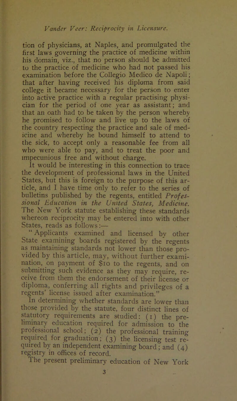 tion of physicians, at Naples, and promulgated the first laws governing the practice of medicine within his domain, viz., that no person should be admitted to the practice of medicine who had not passed his examination before the Collegio Medico de Napoli; that after having received his diploma from said college it became necessary for the person to enter into active practice with a regular practising physi- cian for the period of one year as assistant; and that an oath had to be taken by the person whereby he promised to follow and live up to the laws of the country respecting the practice and sale of med- icine and whereby he bound himself to attend to the sick, to accept only a reasonable fee from all who were able to pay, and to treat the poor and impecunious free and without charge. It would be interesting in this connection to trace the development of professional laws in the United States, but this is foreign to the purpose of this ar- ticle, and I have time only to refer to the series of bulletins published by the regents, entitled Profes- sional Education in the United States, Medicine. The New York statute establishing these standards whereon reciprocity may be entered into with other States, reads as follows:— “ Applicants examined and licensed by other State examining boards registered by the regents as maintaining standards not lower than those pro- vided by this article, may, without further exami- nation, on payment of $10 to the regents, and on submitting such evidence as they may require, re- ceive from them the endorsement of their license or diploma, conferring all rights and privileges of a regents’ license issued after examination.”  In determining whether standards are lower than those provided by the statute, four distinct lines of statutory requirements are studied: (i) the pre- liminary education required for admission to the professional school; (2) the professional training required for graduation; (3) the licensing test re- quired by an independent examining board'; and (4) iegistry in offices of record. The present preliminary education of New York 3