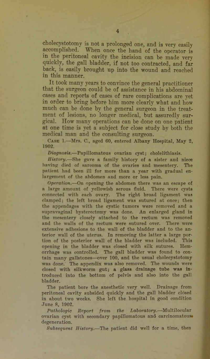 cholecystotomy is not a prolonged one, and is very easily accomplished. When once the hand of the operator is in the peritoneal cavity the incision can be made very quickly, the gall bladder, if not too contracted, and far back, is easily brought up into the wound and reached in this manner. It took many years to convince the general practitioner that the surgeon could be of assistance in his abdominal cases and reports of cases of rare complications are yet in order to bring before him more clearly what and how much can be done by the general surgeon in the treat- ment of lesions, no longer medical, but assuredly sur- gical. How many operations can be done on one patient at one time is yet a subject for close study by both the medical man and the consulting surgeon. Case 1.—Mrs. C., aged CO, entered Albany Hospital, May 2, 1902. Diagnosis.—Papillomatous ovarian cyst; cholelithiasis. History.—She gave a family history of a sister and niece having died of sarcoma of the ovaries and mesentery. The patient had been ill for more than a year with gradual en- largement of the nbdomen and more or less pain. Operation.—On opening the nbdomen there was an escape of a large amount of yellowish serous fluid. There were cysts connected with each ovary. The right broad ligament was clamped; the left broad ligament was sutured at once; then the appendages with the cystic tumors were removed and a supravnginal hysterectomy was done. An enlarged gland in the mesentery closely attached to the rectum was removed and the walls of the rectum were sutured over. There were extensive adhesions to the wall of the bladder and to the an- terior wall of the uterus. In removing the latter a large por- tion of the posterior wall of the bladder was included. This opening in the bladder was closed with silk sutures. Hem- orrhage was controlled. The gall bladder was found to con- tain many gallstones—over 100, and the usual cholecystotomy was done. The appendix was also removed. The wounds were closed with silkworm gut; a glass drainage tube was in- troduced into the bottom of pelvis and also into the gall bladder. The patient bore the anesthetic very well. Drainage from peritoneal cavity subsided quickly and the gall bladder closed in about two weeks. She left the hospital in good condition June 8, 1902. Pathologic Report from the Laboratory.—Multilocular ovarian cyst with secondary papillomatous and carcinomatous* degeneration. Subsequent History.—The patient did well for a time, then