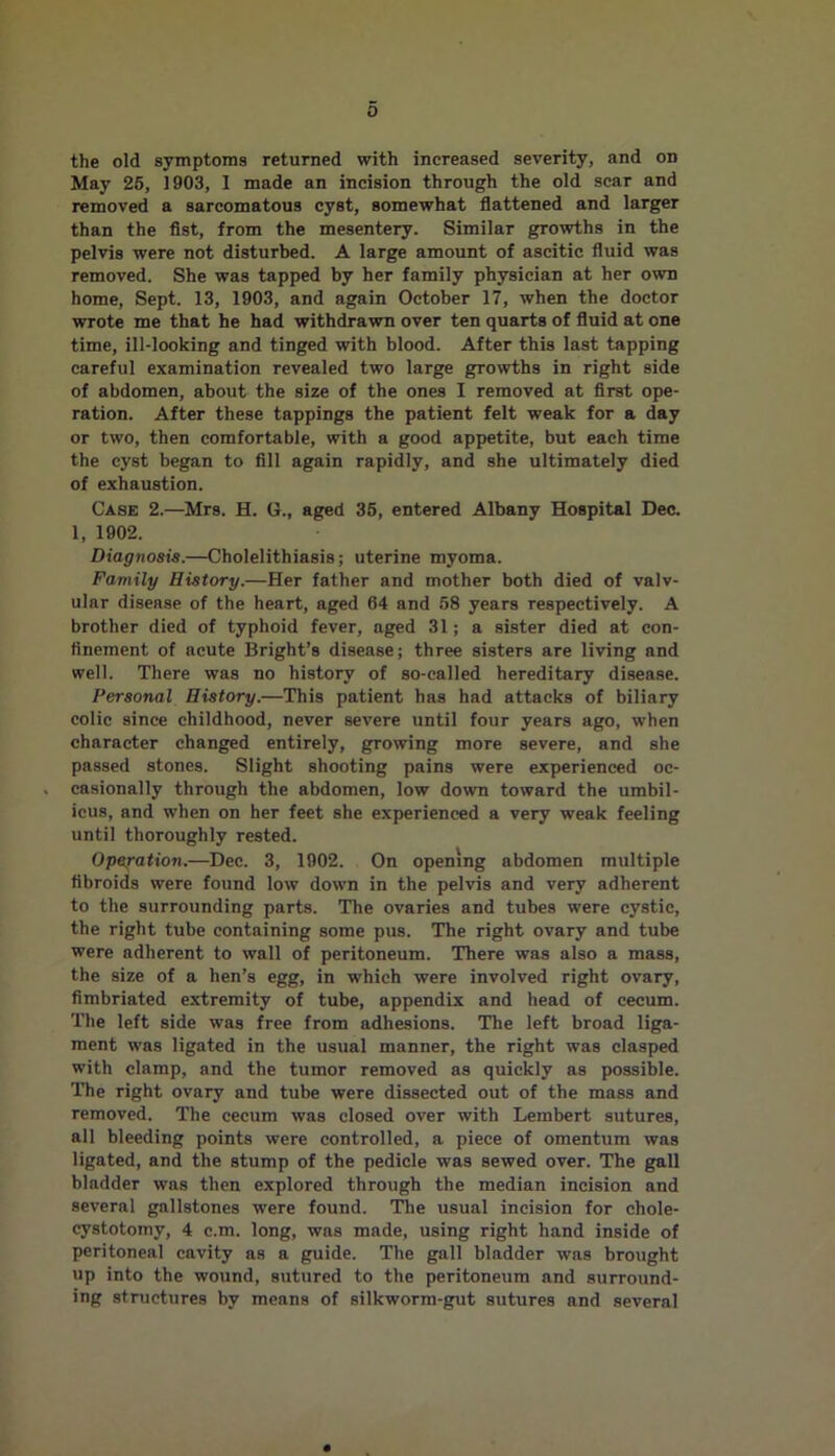 the old symptoms returned with increased severity, and on May 25, 1903, 1 made an incision through the old scar and removed a sarcomatous cyst, somewhat flattened and larger than the fist, from the mesentery. Similar growths in the pelvis were not disturbed. A large amount of ascitic fluid was removed. She was tapped by her family physician at her own home, Sept. 13, 1903, and again October 17, when the doctor wrote me that he had withdrawn over ten quarts of fluid at one time, ill-looking and tinged with blood. After this last tapping careful examination revealed two large growths in right side of abdomen, about the size of the ones I removed at first ope- ration. After these tappings the patient felt weak for a day or two, then comfortable, with a good appetite, but each time the cyst began to fill again rapidly, and she ultimately died of exhaustion. Case 2.—Mrs. H. G., aged 35, entered Albany Hospital Dec. 1, 1902. Diagnosis.—Cholelithiasis; uterine myoma. Family History.—Her father and mother both died of valv- ular disease of the heart, aged 64 and 58 years respectively. A brother died of typhoid fever, aged 31; a sister died at con- finement of acute Bright’s disease; three sisters are living and well. There was no history of so-called hereditary disease. Personal History.—This patient has had attacks of biliary colic since childhood, never severe until four years ago, when character changed entirely, growing more severe, and she passed stones. Slight shooting pains were experienced oc- casionally through the abdomen, low down toward the umbil- icus, and when on her feet she experienced a very weak feeling until thoroughly rested. Operation.—Dec. 3, 1902. On opening abdomen multiple fibroids were found low down in the pelvis and very adherent to the surrounding parts. The ovaries and tubes were cystic, the right tube containing some pus. The right ovary and tube were adherent to wall of peritoneum. There was also a mass, the size of a hen’s egg, in which were involved right ovary, fimbriated extremity of tube, appendix and head of cecum. The left side was free from adhesions. The left broad liga- ment was ligated in the usual manner, the right was clasped with clamp, and the tumor removed as quickly as possible. The right ovary and tube were dissected out of the mass and removed. The cecum was closed over with Lembert sutures, all bleeding points were controlled, a piece of omentum was ligated, and the stump of the pedicle was sewed over. The gall bladder was then explored through the median incision and several gallstones were found. The usual incision for chole- cystotomy, 4 c.m. long, was made, using right hand inside of peritoneal cavity as a guide. The gall bladder was brought up into the wound, sutured to the peritoneum and surround- ing structures by means of silkworm-gut sutures and several
