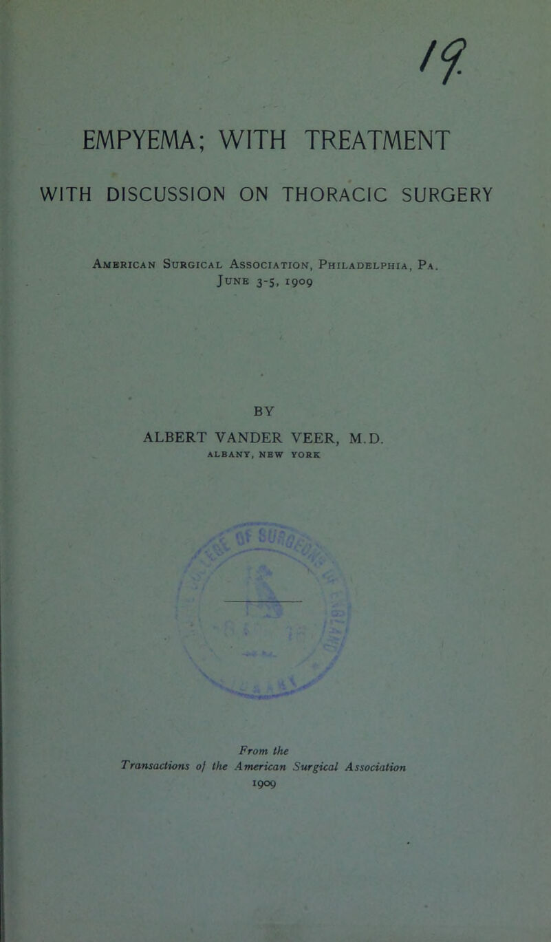 /?■ EMPYEMA; WITH TREATMENT WITH DISCUSSION ON THORACIC SURGERY American Surgical Association, Philadelphia, Pa. June 3-5, 1909 BY ALBERT VANDER VEER, M.D. ALBANY, NEW YORK Front the Transactions oj the American Surgical Association 1909