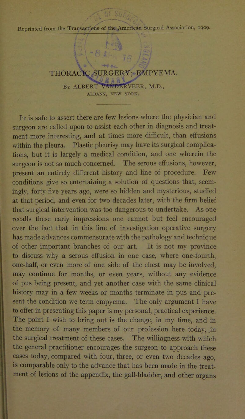 THORACIC SURGERY; EMPYEMA. it A \\\. By ALBERT wWWERVEER, M.D., ALBANY, NEW YOKK. It is safe to assert there are few lesions where the physician and surgeon are called upon to assist each other in diagnosis and treat- ment more interesting, and at times more difficult, than effusions within the pleura. Plastic pleurisy may have its surgical complica- tions, but it is largely a medical condition, and one wherein the surgeon is not so much concerned. The serous effusions, however, present an entirely different history and line of procedure. Few conditions give so entertaining a solution of questions that, seem- ingly, forty-five years ago, were so hidden and mysterious, studied at that period, and even for two decades later, with the firm belief that surgical intervention was too dangerous to undertake. As one recalls these early impressions one cannot but feel encouraged over the fact that in this line of investigation operative surgery has made advances commensurate with the pathology and technique of other important branches of our art. It is not my province to discuss why a serous effusion in one case, where one-fourth, one-half, or even more of one side of the chest may be involved, may continue for months, or even years, without any evidence of pus being present, and yet another case with the same clinical history may in a few weeks or months terminate in pus and pre- sent the condition we term empyema. The only argument I have to offer in presenting this paper is my personal, practical experience. The point I wish to bring out is the change, in my time, and in the memory of many members of our profession here today, .in the surgical treatment of these cases. The willingness with which the general practitioner encourages the surgeon to approach these cases today, compared with four, three, or even two decades ago, is comparable only to the advance that has been made in the treat- ment of lesions of the appendix, the gall-bladder, and other organs