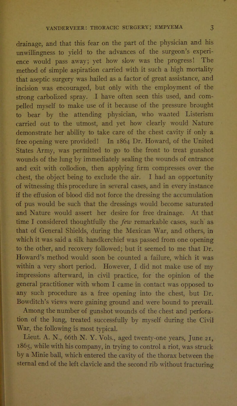 drainage, and that this fear on the part of the physician and his unwillingness to yield to the advances of the surgeon’s experi- ence would pass away; yet how slow was the progress! The method of simple aspiration carried with it such a high mortality that aseptic surgery was hailed as a factor of great assistance, and incision was encouraged, but only with the employment of the strong carbolized spray. I have often seen this used, and com- pelled myself to make use of it because of the pressure brought to bear by the attending physician, who wanted Listerism carried out to the utmost, and yet how clearly would Nature demonstrate her ability to take care of the chest cavity if only a free opening were provided! In 1864 Dr. Howard, of the United States Army, was permitted to go to the front to treat gunshot wounds of the lung by immediately sealing the wounds of entrance and exit with collodion, then applying firm compresses over the chest, the object being to exclude the air. I had an opportunity of witnessing this procedure in several cases, and in every instance if the effusion of blood did not force the dressing the accumulation of pus would be such that the dressings would become saturated and Nature would assert her desire for free drainage. At that time I considered thoughtfully the few remarkable cases, such as that of General Shields, during the Mexican War, and others, in which it was said a silk handkerchief was passed from one opening to the other, and recovery followed; but it seemed to me that Dr. Howard’s method would soon be counted a failure, which it was within a very short period. However, I did not make use of my impressions afterward, in civil practice, for the opinion of the general practitioner with whom I came in contact was opposed to any such procedure as a free opening into the chest, but Dr. Bowditch’s views were gaining ground and were bound to prevail. Among the number of gunshot wounds of the chest and perfora- tion of the lung, treated successfully by myself during the Civil War, the following is most typical. Lieut. A. N., 66th N. Y. Vols., aged twenty-one years, June 21, 1865, while with his company, in trying to control a riot, was struck by a Minie ball, which entered the cavity of the thorax between the sternal end of the left clavicle and the second rib without fracturing