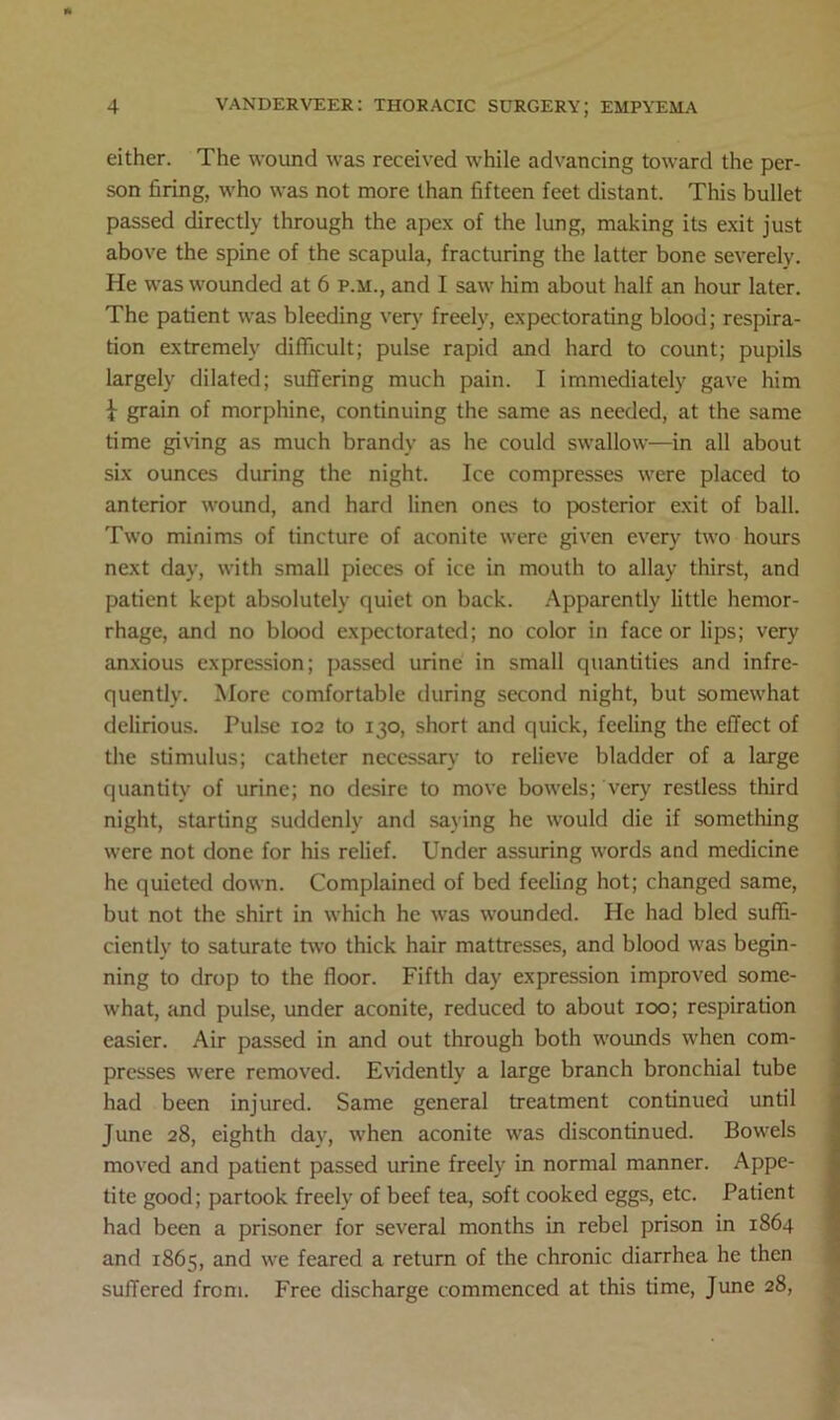 either. The wound was received while advancing toward the per- son firing, who was not more than fifteen feet distant. This bullet passed directly through the apex of the lung, making its exit just above the spine of the scapula, fracturing the latter bone severely. He was wounded at 6 p.m., and I saw him about half an hour later. The patient was bleeding very freely, expectorating blood; respira- tion extremely difficult; pulse rapid and hard to count; pupils largely dilated; suffering much pain. I immediately gave him \ grain of morphine, continuing the same as needed, at the same time giving as much brandy as he could swallow—in all about six ounces during the night. Ice compresses were placed to anterior wound, and hard linen ones to posterior exit of ball. Two minims of tincture of aconite were given every two hours next day, with small pieces of ice in mouth to allay thirst, and patient kept absolutely quiet on back. Apparently little hemor- rhage, and no blood expectorated; no color in face or lips; very anxious expression; passed urine in small quantities and infre- quently. More comfortable during second night, but somewhat delirious. Pulse 102 to 130, short and quick, feeling the effect of the stimulus; catheter necessary to relieve bladder of a large quantity of urine; no desire to move bowels; very restless third night, starting suddenly and saying he would die if something were not done for his relief. Under assuring words and medicine he quieted down. Complained of bed feeling hot; changed same, but not the shirt in which he was wounded. He had bled suffi- ciently to saturate two thick hair mattresses, and blood was begin- ning to drop to the floor. Fifth day expression improved some- what, and pulse, under aconite, reduced to about 100; respiration easier. Air passed in and out through both wounds when com- presses were removed. Evidently a large branch bronchial tube had been injured. Same general treatment continued until June 28, eighth day, when aconite was discontinued. Bowels moved and patient passed urine freely in normal manner. Appe- tite good; partook freely of beef tea, soft cooked eggs, etc. Patient had been a prisoner for several months in rebel prison in 1864 and 1865, and we feared a return of the chronic diarrhea he then suffered from. Free discharge commenced at this time, June 28,