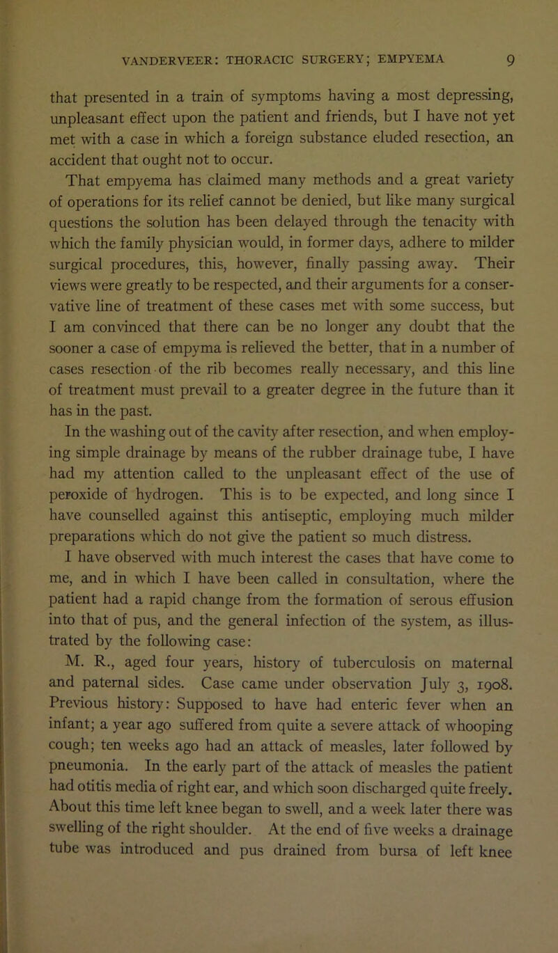 that presented in a train of symptoms having a most depressing, unpleasant effect upon the patient and friends, but I have not yet met with a case in which a foreign substance eluded resection, an accident that ought not to occur. That empyema has claimed many methods and a great variety of operations for its relief cannot be denied, but like many surgical questions the solution has been delayed through the tenacity with which the family physician would, in former days, adhere to milder surgical procedures, this, however, finally passing away. Their views were greatly to be respected, and their arguments for a conser- vative line of treatment of these cases met with some success, but I am convinced that there can be no longer any doubt that the sooner a case of empyma is relieved the better, that in a number of cases resection of the rib becomes really necessary, and this line of treatment must prevail to a greater degree in the future than it has in the past. In the washing out of the cavity after resection, and when employ- ing simple drainage by means of the rubber drainage tube, I have had my attention called to the unpleasant effect of the use of peroxide of hydrogen. This is to be expected, and long since I have counselled against this antiseptic, employing much milder preparations which do not give the patient so much distress. I have observed with much interest the cases that have come to me, and in which I have been called in consultation, where the patient had a rapid change from the formation of serous effusion into that of pus, and the general infection of the system, as illus- trated by the following case: M. R., aged four years, history of tuberculosis on maternal and paternal sides. Case came under observation July 3, 1908. Previous history: Supposed to have had enteric fever when an infant; a year ago suffered from quite a severe attack of whooping cough; ten weeks ago had an attack of measles, later followed by pneumonia. In the early part of the attack of measles the patient had otitis media of right ear, and which soon discharged quite freely. About this time left knee began to swell, and a week later there was swelling of the right shoulder. At the end of five weeks a drainage tube was introduced and pus drained from bursa of left knee