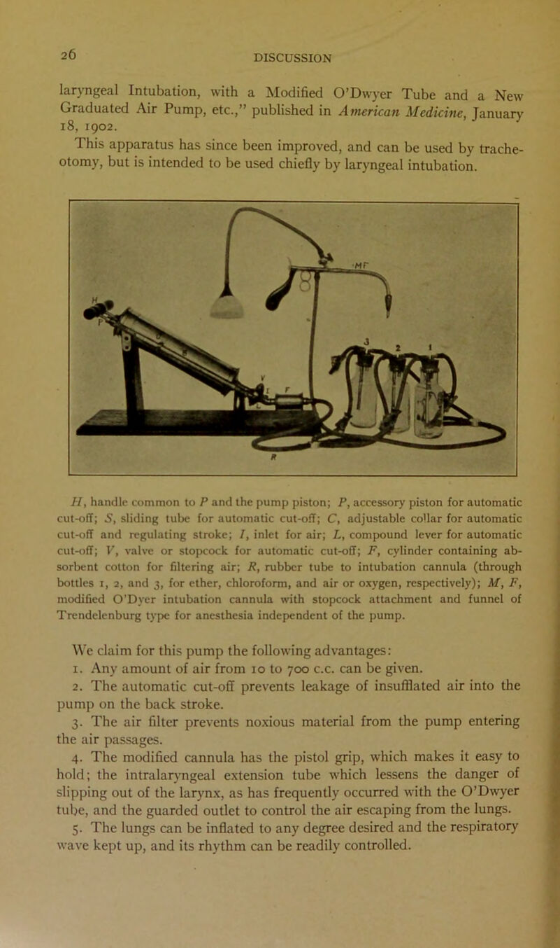 laryngeal Intubation, with a Modified O’Dwyer Tube and a New Graduated Air Pump, etc.,” published in American Medicine, January 18, 1902. This apparatus has since been improved, and can be used by trache- otomy, but is intended to be used chiefly by laryngeal intubation. H, handle common to P and the pump piston; P, accessory piston for automatic cut-off; S, sliding tube for automatic cut-off; C, adjustable collar for automatic cut-off and regulating stroke; 7, inlet for air; L, compound lever for automatic cut-off; V, valve or stopcock for automatic cut-off; F, cylinder containing ab- sorbent cotton for filtering air; R, rubber tube to intubation cannula (through bottles i, 2, and 3, for ether, chloroform, and air or oxygen, respectively); M, F, modified O'Dver intubation cannula with stopcock attachment and funnel of Trendelenburg type for anesthesia independent of the pump. We claim for this pump the following advantages: I. Any amount of air from 10 to 700 c.c. can be given. 2. The automatic cut-off prevents leakage of insufflated air into the pump on the back stroke. 3. The air filter prevents noxious material from the pump entering the air passages. 4. The modified cannula has the pistol grip, which makes it easy to hold; the intralarvngeal extension tube which lessens the danger of slipping out of the larynx, as has frequently occurred with the O’Dwyer tube, and the guarded outlet to control the air escaping from the lungs. 5. The lungs can be inflated to any degree desired and the respiratory wave kept up, and its rhythm can be readily controlled.