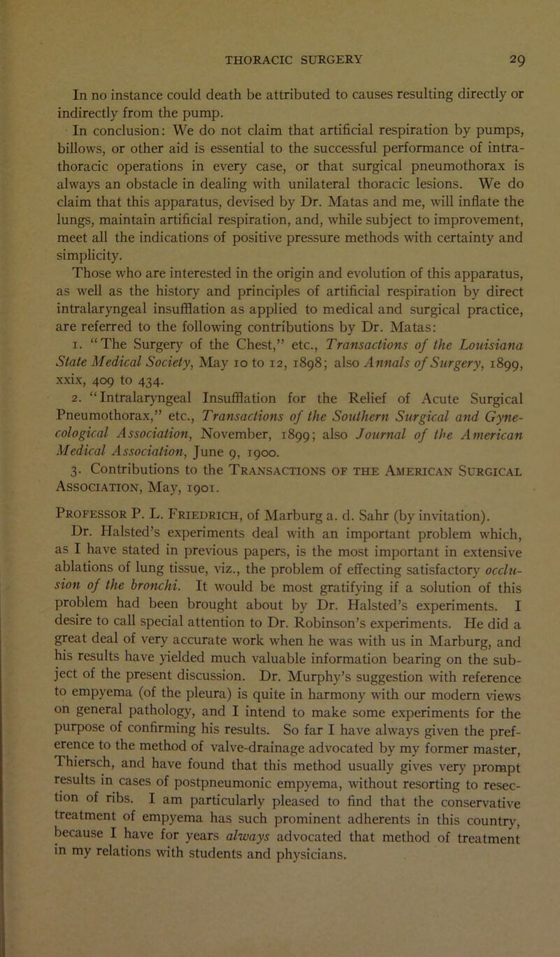 In no instance could death be attributed to causes resulting directly or indirectly from the pump. In conclusion: We do not claim that artificial respiration by pumps, billows, or other aid is essential to the successful performance of intra- thoracic operations in every case, or that surgical pneumothorax is always an obstacle in dealing with unilateral thoracic lesions. We do claim that this apparatus, devised by Dr. Matas and me, will inflate the lungs, maintain artificial respiration, and, while subject to improvement, meet all the indications of positive pressure methods with certainty and simplicity. Those who are interested in the origin and evolution of this apparatus, as well as the history and principles of artificial respiration by direct intralaryngeal insufflation as applied to medical and surgical practice, are referred to the following contributions by Dr. Matas: 1. “The Surgery of the Chest,” etc., Transactions of the Louisiana State Medical Society, May 10 to 12, 1898; also Annals of Surgery, 1899, xxix, 409 to 434. 2. “ Intralaryngeal Insufflation for the Relief of Acute Surgical Pneumothorax,” etc., Transactions of the Southern Surgical and Gyne- cological Association, November, 1899; also Journal of the American Medical Association, June 9, 1900. 3. Contributions to the Transactions of the American Surgical Association, May, 1901. Professor P. L. Friedrich, of Marburg a. d. Sahr (by invitation). Dr. Halsted’s experiments deal with an important problem which, as I have stated in previous papers, is the most important in extensive ablations of lung tissue, viz., the problem of effecting satisfactory occlu- sion of the bronchi. It would be most gratifying if a solution of this problem had been brought about by Dr. Halsted’s experiments. I desire to call special attention to Dr. Robinson’s experiments. He did a great deal of very accurate work when he was with us in Marburg, and his results have yielded much valuable information bearing on the sub- ject of the present discussion. Dr. Murphy’s suggestion with reference to empyema (of the pleura) is quite in harmony with our modern views on general pathology, and I intend to make some experiments for the purpose of confirming his results. So far I have always given the pref- erence to the method of valve-drainage advocated by my former master, Thiersch, and have found that this method usually gives very prompt results in cases of postpneumonic empyema, without resorting to resec- tion of ribs. I am particularly pleased to find that the conservative treatment of empyema has such prominent adherents in this country, because I have for years always advocated that method of treatment in my relations with students and physicians.