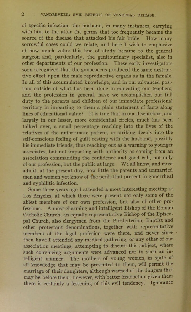 of specific infection, the husband, in many instances, carrying with him to the altar the germs that too frequently became the source of the disease that attacked his fair bride. How many sorrowful cases could we relate, and here I wish to emphasize of how much value this line of study became to the general surgeon and, particularly, the genitourinary specialist, also in other departments of our profession. These early investigators soon recognized that the gonococcus produced the same destruc- tive effect upon the male reproductive organs as in the female. In all of this accumulated knowledge, and in our advanced posi- tion outside of what has been done in educating our teachers, and the profession in general, have we accomplished our full duty to the parents and children of our immediate professional territory in imparting to them a plain statement of facts along lines of educational value? It is true that in our discussions, and largely in our lesser, more confidential circles, much has been talked over, a small percentage reaching into the lives of the relatives of the unfortunate patient, or striking deeply into the self-conscious feeling of guilt resting with the husband, possibly his immediate friends, thus reaching out as a warning to younger associates, but not imparting with authority as coming from an association commanding the confidence and good will, not only of our profession, but the public at large. We all know, and must admit, at the present day, how little the parents and unmarried men and women yet know of Ahe perils that present in gonorrheal and syphilitic infection. Some three years ago I attended a most interesting meeting at Los Angeles, at which there were present not only some of the ablest members of our own profession, but also of other pro- fessions. A most charming and intelligent Bishop of the Roman Catholic Church, an equally representative Bishop of the Episco- pal Church, also clergymen from the Presbyterian, Baptist and other protestant denominations, together with representative members of the legal profesion were there, and never since then have I attended any medical gathering, or any other of our association meetings, attempting to discuss this subject, where such convincing arguments were advanced nor in such an in- telligent manner. The mothers of young women, in spite of all knowledge that may be presented to them, will permit the marriage of their daughters, although warned of the dangers that may be before them; however, with better instruction given them there is certainly a lessening of this evil tendency. Ignorance