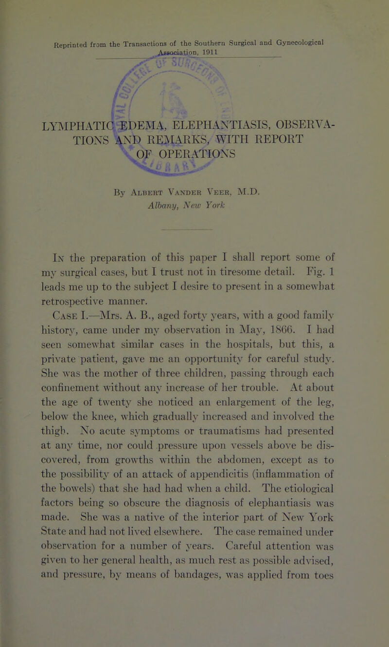 Reprinted from the Transactions of the Southern Surgical and Gynecological Association, 1911 v'TyV \iU ^ yVfcV,. LYMPHATIC EDEMA, ELEPHANTIASIS, OBSERVA- TIONS AND REMARKS, WITH REPORT OF OPERATIONS <v^ y By Albert Vander Veer, M.D. Albany, New York In the preparation of this paper I shall report some of my surgical cases, but I trust not in tiresome detail. Fig. 1 leads me up to the subject I desire to present in a somewhat retrospective manner. Case I.—Mrs. A. B., aged forty years, with a good family history, came under my observation in May, I860. I had seen somewhat similar cases in the hospitals, but this, a private patient, gave me an opportunity for careful study. She was the mother of three children, passing through each confinement without any increase of her trouble. At about the age of twenty she noticed an enlargement of the leg, below the knee, which gradually increased and involved the thigh. No acute symptoms or traumatisms had presented at any time, nor could pressure upon vessels above be dis- covered, from growths within the abdomen, except as to the possibility of an attack of appendicitis (inflammation of the bowels) that she had had when a child. The etiological factors being so obscure the diagnosis of elephantiasis was made. She was a native of the interior part of New York State and had not lived elsewhere. The case remained under observation for a number of years. Careful attention was given to her general health, as much rest as possible advised, and pressure, by means of bandages, was applied from toes