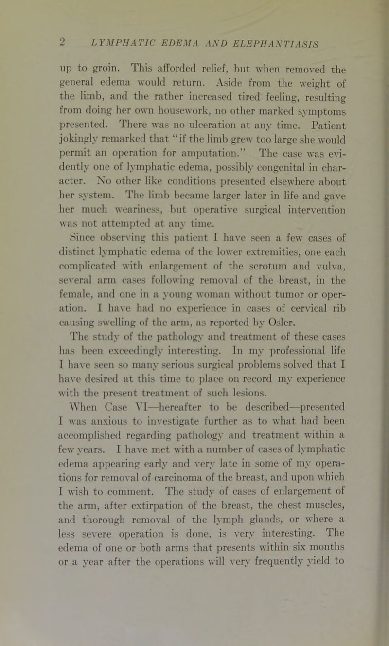 9 up to groin. This afforded relief, but when removed the general edema would return. Aside from the weight of the limb, and the rather increased tired feeling, resulting from doing her own housework, no other marked symptoms presented. There was no ulceration at any time. Patient jokingly remarked that “ if the limb grew too large she would permit an operation for amputation.” The case was evi- dently one of lymphatic edema, possibly congenital in char- acter. No other like conditions presented elsewhere about her system. The limb became larger later in life and gave her much weariness, but operative surgical intervention was not attempted at any time. Since observing this patient I have seen a few cases of distinct lymphatic edema of the lower extremities, one each complicated with enlargement of the scrotum and vulva, several arm cases following removal of the breast, in the female, and one in a young woman without tumor or oper- ation. I have had no experience in cases of cervical rib causing swelling of the arm, as reported by Osier. The study of the pathology and treatment of these cases has been exceedingly interesting. In my professional life I have seen so many serious surgical problems solved that I have desired at this time to place on record my experience with the present treatment of such lesions. When Case VI—hereafter to be described—presented I was anxious to investigate further as to what had been accomplished regarding pathology and treatment within a few years. I have met with a number of cases of lymphatic edema appearing early and very late in some of my opera- tions for removal of carcinoma of the breast, and upon which I wish to comment. The study of cases of enlargement of the arm, after extirpation of the breast, the chest muscles, and thorough removal of the lymph glands, or where a less severe operation is done, is very interesting. The edema of one or both arms that presents within six months or a year after the operations will very frequently yield to