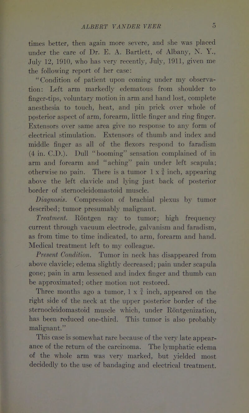 times better, then again more severe, and she was placed under the care of Dr. E. A. Bartlett, of Albany, N. Y., July 12, 1910, who has very recently, July, 1911, given me the following report of her case: “Condition of patient upon coming under my observa- tion: Left arm markedly edematous from shoulder to finger-tips, voluntary motion in arm and hand lost, complete anesthesia to touch, heat, and pin prick over whole of posterior aspect of arm, forearm, little finger and ring finger. Extensors over same area give no response to any form of electrical stimulation. Extensors of thumb and index and middle finger as all of the flexors respond to faradism (4 in. C.D.). Dull “booming” sensation complained of in arm and forearm and “aching” pain under left scapula; otherwise no pain. There is a tumor 1 x f inch, appearing above the left clavicle and lying just back of posterior border of sternocleidomastoid muscle. Diagnosis. Compression of brachial plexus by tumor described; tumor presumably malignant. Treatment, llontgen ray to tumor; high frequency current through vacuum electrode, galvanism and faradism, as from time to time indicated, to arm, forearm and hand. Medical treatment left to my colleague. Present Condition. Tumor in neck has disappeared from above clavicle; edema slightly decreased; pain under scapula gone; pain in arm lessened and index finger and thumb can be approximated; other motion not restored. Three months ago a tumor, 1 x f inch, appeared on the right side of the neck at the upper posterior border of the sternocleidomastoid muscle which, under Rontgenization, has been reduced one-third. This tumor is also probably malignant.” This case is somewhat rare because of the very late appear- ance of the return of the carcinoma. The lymphatic edema of the whole arm was very marked, but yielded most decidedly to the use of bandaging and electrical treatment.