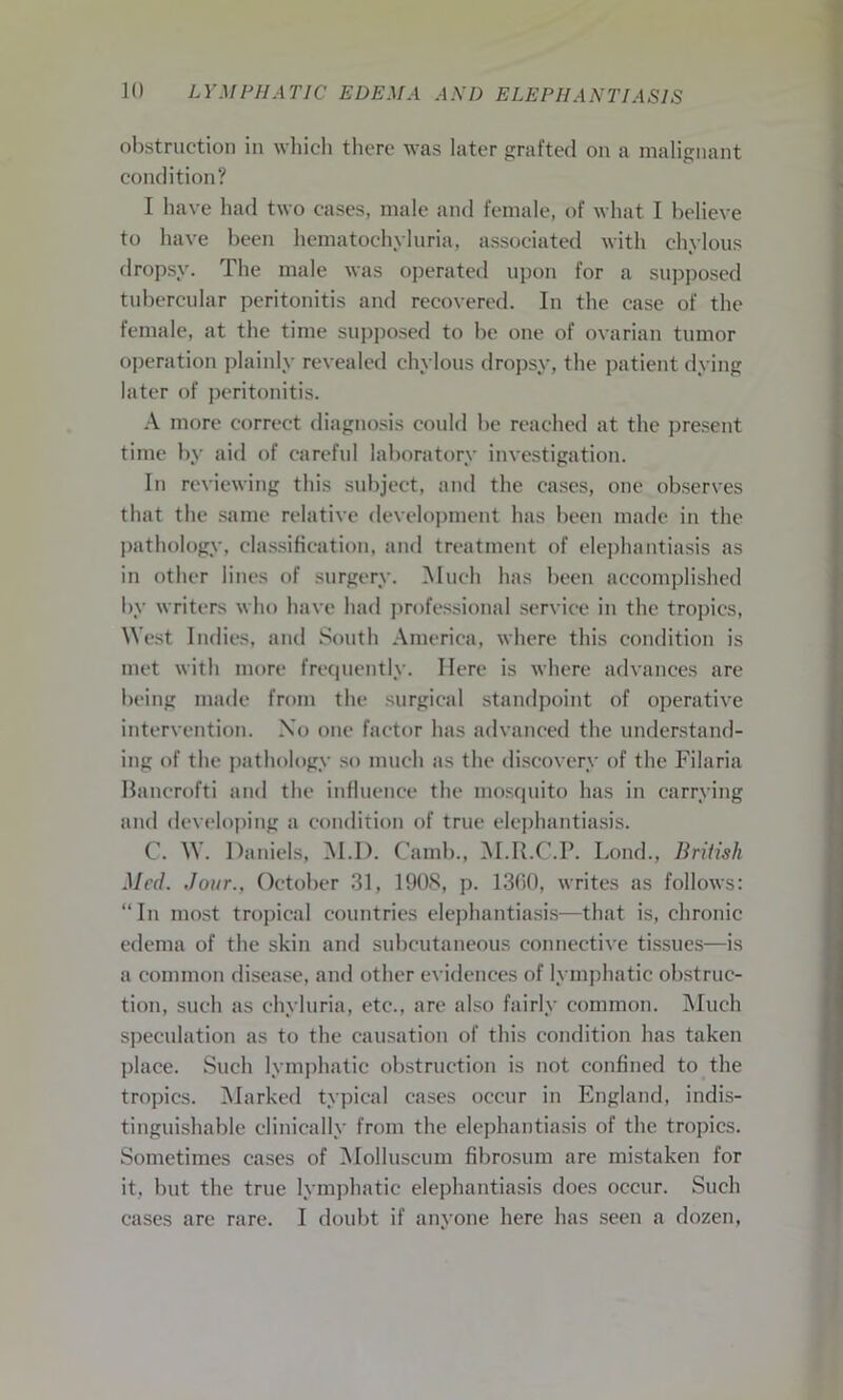 obstruction in which there was later grafted on a malignant condition? I have had two cases, male and female, of what I believe to have been hematochyluria, associated with chylous dropsy. The male was operated upon for a supposed tubercular peritonitis and recovered. In the case of the female, at the time supposed to be one of ovarian tumor operation plainly revealed chylous dropsy, the patient dying later of peritonitis. A more correct diagnosis could be reached at the present time by aid of careful laboratory investigation. In reviewing this subject, and the cases, one observes that the same relative development has been made in the pathology, classification, and treatment of elephantiasis as in other lines of surgery. Much has been accomplished by writers who have had professional service in the tropics, West Indies, and South America, where this condition is met with more frecpiently. Here is where advances are being made from the surgical standpoint of operative intervention. No one factor has advanced the understand- ing of the pathology so much as the discovery of the Filaria Bancrofti and the influence the mosquito has in carrying and developing a condition of true elephantiasis. C. W. Daniels, M.D. Camb., M.R.C.P. Loud., British Med. dour., October 31, 190S, p. 1360, writes as follows: “In most tropical countries elephantiasis—that is, chronic edema of the skin and subcutaneous connective tissues—is a common disease, and other evidences of lymphatic obstruc- tion, such as chyluria, etc., are also fairly common. Much speculation as to the causation of this condition has taken place. Such lymphatic obstruction is not confined to the tropics. Marked typical cases occur in England, indis- tinguishable clinically from the elephantiasis of the tropics. Sometimes cases of Molluscum fibrosum are mistaken for it, but the true lymphatic elephantiasis does occur. Such
