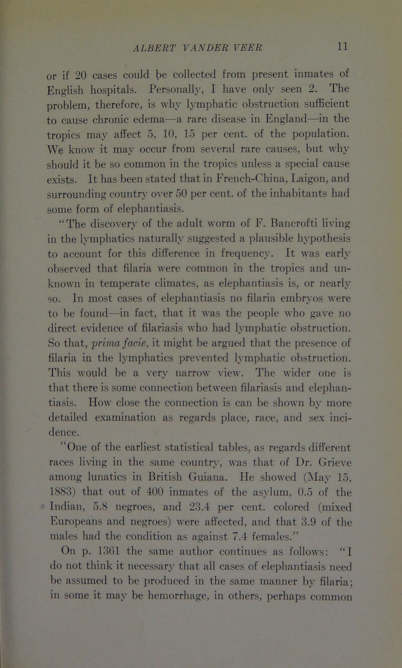 or if 20 cases could be collected from present inmates of English hospitals. Personally, I have only seen 2. The problem, therefore, is why lymphatic obstruction sufficient to cause chronic edema—a rare disease in England—in the tropics may affect 5, 10, 15 per cent, of the population. We know it may occur from several rare causes, but why should it be so common in the tropics unless a special cause exists. It has been stated that in French-China, Laigon, and surrounding country over 50 per cent, of the inhabitants had some form of elephantiasis. “The discovery of the adult worm of F. Banc-rofti living in the lymphatics naturally suggested a plausible hypothesis to account for this difference in frequency. It was early observed that filaria were common in the tropics and un- known in temperate climates, as elephantiasis is, or nearly so. In most cases of elephantiasis no filaria embryos were to be found—in fact, that it was the people who gave no direct evidence of filariasis who had lymphatic obstruction. So that, prima facie, it might be argued that the presence of filaria in the lymphatics prevented lymphatic obstruction. This would be a very narrow view. The wider one is that there is some connection between filariasis and elephan- tiasis. How close the connection is can be shown by more detailed examination as regards place, race, and sex inci- dence. “One of the earliest statistical tables, as regards different races living in the same country, was that of Dr. Grieve among lunatics in British Guiana. He showed (May 15, 1883) that out of 400 inmates of the asylum, 0.5 of the Indian, 5.8 negroes, and 23.4 per cent, colored (mixed Europeans and negroes) were affected, and that 3.9 of the males had the condition as against 7.4 females.” On p. 1361 the same author continues as follows: “I do not think it necessary that all cases of elephantiasis need be assumed to be produced in the same manner by filaria; in some it may be hemorrhage, in others, perhaps common