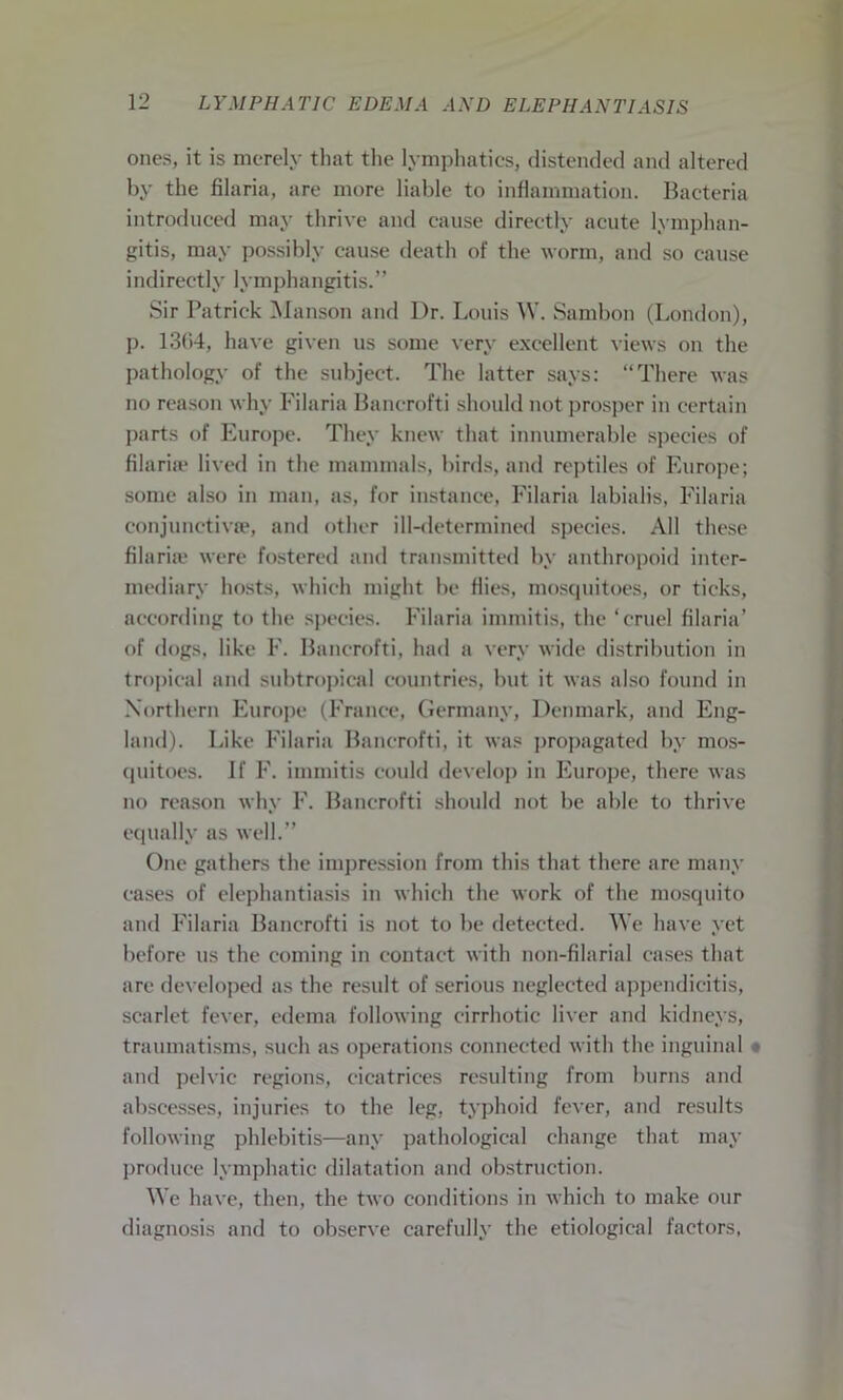 ones, it is merely that the lymphatics, distended and altered by the filaria, are more liable to inflammation. Bacteria introduced may thrive and cause directly acute lymphan- gitis, may possibly cause death of the worm, and so cause indirectly lymphangitis.” Sir Patrick Manson and Dr. Louis W. Sambon (London), p. 13(i4, have given us some very excellent views on the pathology of the subject. The latter says: “There was no reason why Filaria Banerofti should not prosper in certain parts of Europe. They knew that innumerable species of filaria* lived in the mammals, birds, and reptiles of Europe; some also in man, as, for instance, Filaria labialis, Filaria conjunctivse, and other ill-determined species. All these filaria* were fostered and transmitted by anthropoid inter- mediary hosts, which might be flies, mosquitoes, or ticks, according to the species. Filaria immitis, the ‘cruel filaria’ of dogs, like F. Banerofti, had a very wide distribution in tropical and subtropical countries, but it was also found in Northern Europe (France, Germany, Denmark, and Eng- land). Like Filaria Banerofti, it was propagated by mos- quitoes. If F. immitis could develop in Europe, there was no reason why F. Banerofti should not be able to thrive equally as well.” One gathers the impression from this that there are many eases of elephantiasis in which the work of the mosquito and Filaria Banerofti is not to be detected. We have yet before us the coming in contact with non-filarial cases that are developed as the result of serious neglected appendicitis, scarlet fever, edema following cirrhotic liver and kidneys, traumatisms, such as operations connected with the inguinal and pelvic regions, cicatrices resulting from burns and abscesses, injuries to the leg, typhoid fever, and results following phlebitis—any pathological change that may produce lymphatic dilatation and obstruction. We have, then, the two conditions in which to make our diagnosis and to observe carefully the etiological factors,