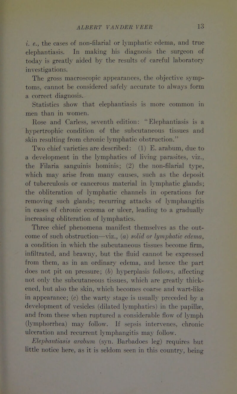 i. e., the cases of non-filarial or lymphatic edema, and true elephantiasis. In making his diagnosis the surgeon of today is greatly aided by the results of careful laboratory investigations. The gross macroscopic appearances, the objective symp- toms, cannot be considered safely accurate to always form a correct diagnosis. Statistics show that elephantiasis is more common in men than in women. Rose and Carless, seventh edition: “Elephantiasis is a hypertrophic condition of the subcutaneous tissues and skin resulting from chronic lymphatic obstruction.” Two chief varieties are described: (1) E. arabum, due to a development in the lymphatics of living parasites, viz., the Filaria sanguinis hominis; (2) the non-filarial type, which may arise from many causes, such as the deposit of tuberculosis or cancerous material in lymphatic glands; the obliteration of lymphatic channels in operations for removing such glands; recurring attacks of lymphangitis in cases of chronic eczema or ulcer, leading to a gradually increasing obliteration of lymphatics. Three chief phenomena manifest themselves as the out- come of such obstruction—viz., (a) solid or lymphatic edema, a condition in which the subcutaneous tissues become firm, infiltrated, and brawny, but the fluid cannot be expressed from them, as in an ordinary edema, and hence the part does not pit on pressure; (b) hyperplasis follows, affecting not only the subcutaneous tissues, which are greatly thick- ened, but also the skin, which becomes coarse and wart-like in appearance; (c) the warty stage is usually preceded by a development of vesicles (dilated lymphatics) in the papillae, and from these when ruptured a considerable flow of lymph (lymphorrhea) may follow. If sepsis intervenes, chronic ulceration and recurrent lymphangitis may follow. Elephantiasis arabum (syn. Barbadoes leg) requires but little notice here, as it is seldom seen in this country, being