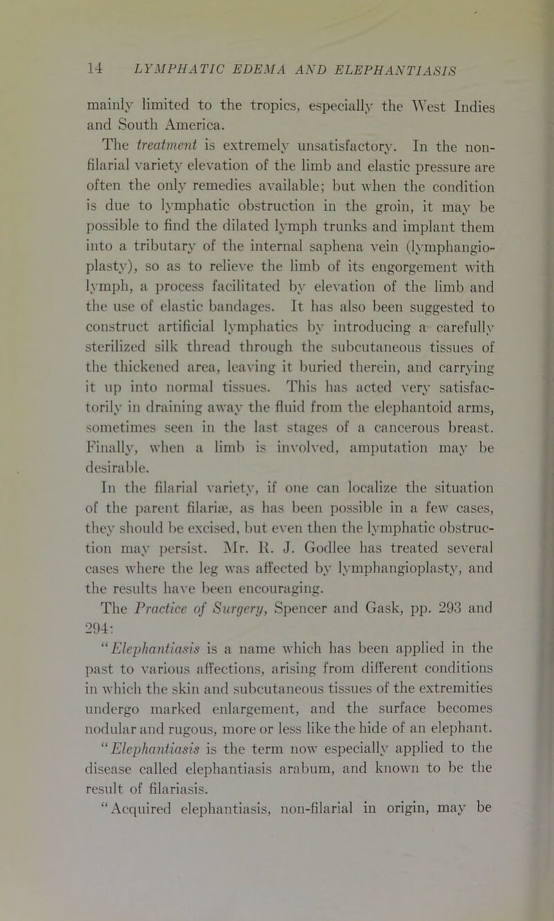 mainly limited to the tropics, especially the West Indies and South America. The treatment is extremely unsatisfactory. In the non- filarial variety elevation of the limb and elastic pressure are often the only remedies available; but when the condition is due to lymphatic obstruction in the groin, it may be possible to find the dilated lymph trunks and implant them into a tributary of the internal saphena vein (lymphangio- plasty), so as to relieve the limb of its engorgement with lymph, a process facilitated by elevation of the limb and the use of elastic bandages. It has also been suggested to construct artificial lymphatics by introducing a carefully sterilized silk thread through the subcutaneous tissues of the thickened area, leaving it buried therein, and carrying it up into normal tissues. This has acted very satisfac- torily in draining away the fluid from the elephantoid arms, sometimes seen in the last stages of a cancerous breast. Finally, when a limb is involved, amputation may be desirable. In the filarial variety, if one can localize the situation of the parent filarke, as has been possible in a few cases, they should be excised, but even then the lymphatic obstruc- tion may persist. Mr. R. J. Godlee has treated several cases where the leg was affected by lymphangioplasty, and the results have been encouraging. The Practice of Surgery, Spencer and Cask, pp. 293 and 294: “ Elephantiasis is a name which has been applied in the past to various affections, arising from different conditions in which the skin and subcutaneous tissues of the extremities undergo marked enlargement, and the surface becomes nodular and rugous, more or less like the hide of an elephant. “Elephantiasis is the term now especially applied to the disease called elephantiasis arabum, and known to be the result of filariasis. “Acquired elephantiasis, non-filarial in origin, may be