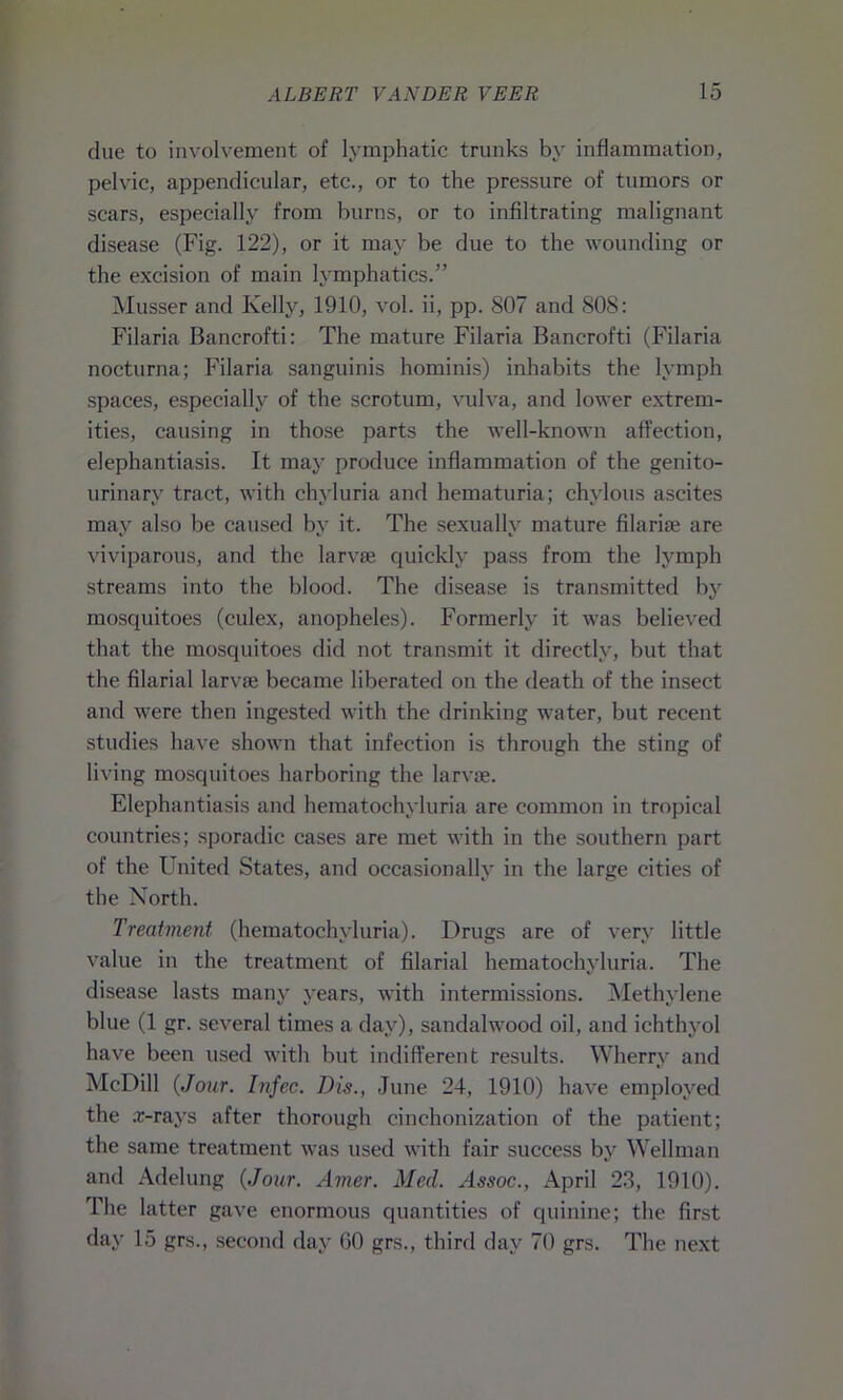 due to involvement of lymphatic trunks by inflammation, pelvic, appendicular, etc., or to the pressure of tumors or scars, especially from burns, or to infiltrating malignant disease (Fig. 122), or it may be due to the wounding or the excision of main lymphatics.” Musser and Kelly, 1910, vol. ii, pp. 807 and 808: Filaria Bancrofti: The mature Filaria Bancrofti (Filaria nocturna; Filaria sanguinis hominis) inhabits the lymph spaces, especially of the scrotum, vulva, and lower extrem- ities, causing in those parts the well-known affection, elephantiasis. It may produce inflammation of the genito- urinary tract, with chyluria and hematuria; chylous ascites may also be caused by it. The sexually mature filariae are viviparous, and the larvae quickly pass from the lymph streams into the blood. The disease is transmitted by mosquitoes (culex, anopheles). Formerly it was believed that the mosquitoes did not transmit it directly, but that the filarial larvae became liberated on the death of the insect and were then ingested with the drinking water, but recent studies have shown that infection is through the sting of living mosquitoes harboring the larvae. Elephantiasis and hematochyluria are common in tropical countries; sporadic cases are met with in the southern part of the United States, and occasionally in the large cities of the North. Treatment (hematochyluria). Drugs are of very little value in the treatment of filarial hematochyluria. The disease lasts many years, with intermissions. Methylene blue (1 gr. several times a day), sandalwood oil, and ichthyol have been used with but indifferent results. Wherry and McDill {Jour. Infec. Dis., June 24, 1910) have employed the .r-rays after thorough cinehonization of the patient; the same treatment was used with fair success by Wellman and Adelung {Jour. Amer. Med. Assoc., April 23, 1910). The latter gave enormous quantities of quinine; the first day 15 grs., second day GO grs., third day 70 grs. The next
