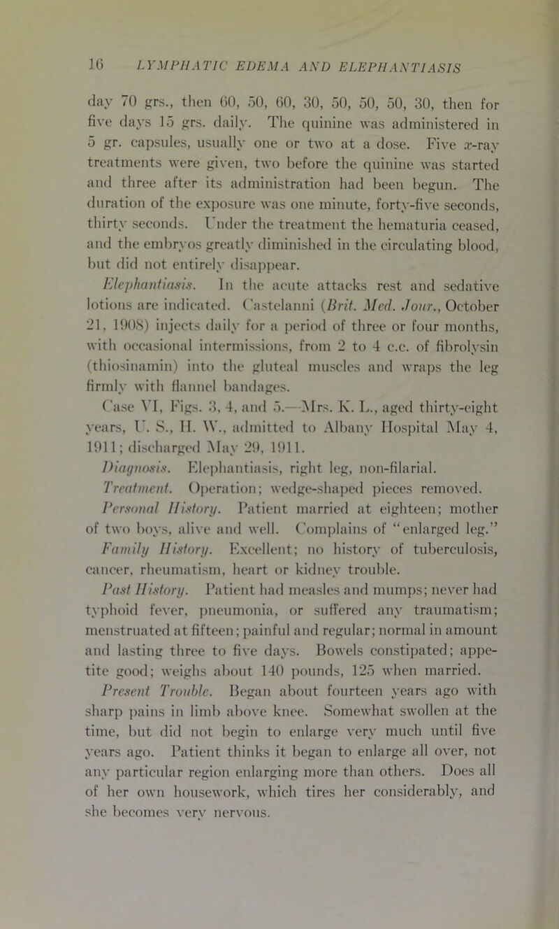 day 70 grs., then 60, 50, 60, 30, 50, 50, 50, 30, then for five days 15 grs. daily. The quinine was administered in 5 gr. capsules, usually one or two at a dose. Five ar-ray treatments were given, two before the quinine was started and three after its administration had been begun. The duration of the exposure was one minute, forty-five seconds, thirty seconds. Under the treatment the hematuria ceased, and the embryos greatly diminished in the circulating blood, but did not entirely disappear. Elephantiasis. In the acute attacks rest and sedative lotions are indicated. Castelanni (Brit. Med. Jour., October 21, 1908) injects daily for a period of three or four months, with occasional intermissions, from 2 to 4 e.c. of fihrolysin (thiosinamin) into the gluteal muscles and wraps the leg firmly with flannel bandages. Case VI, Figs. 3, 4, and 5.—Mrs. K. L., aged thirty-eight years, V. S., II. \\\, admitted to Albany Hospital May 4, 1911; discharged May 29, 1911. Diagnosis. Elephantiasis, right leg, non-filarial. Treatment. Operation; wedge-shaped pieces removed. Personal History. Patient married at eighteen; mother of two boys, alive and well. Complains of “enlarged leg.” Family History. Excellent; no history of tuberculosis, cancer, rheumatism, heart or kidney trouble. Past History. Patient had measles and mumps; never had typhoid fever, pneumonia, or suffered any traumatism; menstruated at fifteen; painful and regular; normal in amount and lasting three to five days. Bowels constipated; appe- tite good; weighs about 140 pounds, 125 when married. Present Trouble. Began about fourteen years ago with sharp pains in limb above knee. Somewhat swollen at the time, but did not begin to enlarge very much until five years ago. Patient thinks it began to enlarge all over, not any particular region enlarging more than others. Does all of her own housework, which tires her considerably, and she becomes very nervous.