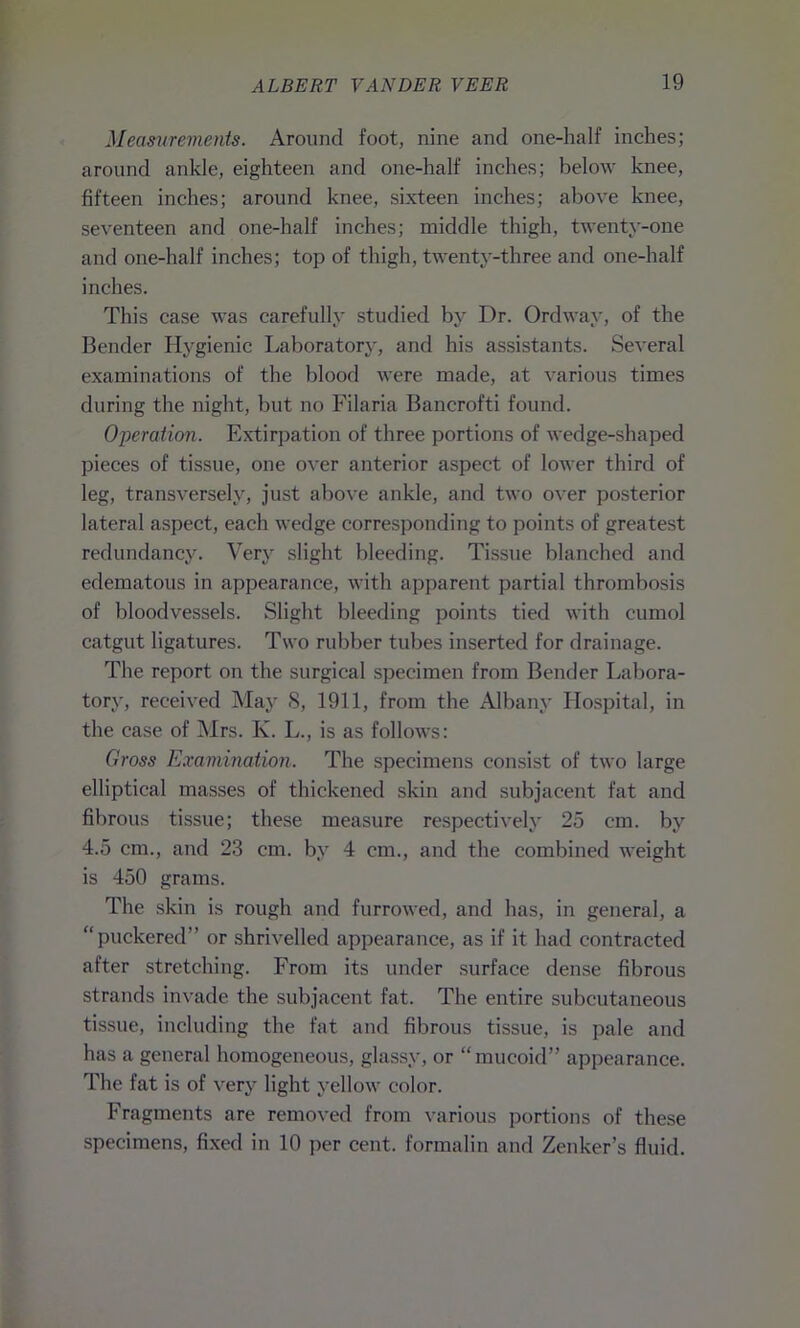 Measurements. Around foot, nine and one-half inches; around ankle, eighteen and one-half inches; below knee, fifteen inches; around knee, sixteen inches; above knee, seventeen and one-half inches; middle thigh, twenty-one and one-half inches; top of thigh, twenty-three and one-half inches. This case was carefully studied by Dr. Ordway, of the Bender Hygienic Laboratory, and his assistants. Several examinations of the blood were made, at various times during the night, but no Filaria Bancrofti found. Operation. Extirpation of three portions of wedge-shaped pieces of tissue, one over anterior aspect of lower third of leg, transversely, just above ankle, and two over posterior lateral aspect, each wedge corresponding to points of greatest redundancy. Very slight bleeding. Tissue blanched and edematous in appearance, with apparent partial thrombosis of bloodvessels. Slight bleeding points tied with cumol catgut ligatures. Two rubber tubes inserted for drainage. The report on the surgical specimen from Bender Labora- tory, received May S, 1911, from the Albany Hospital, in the case of Mrs. K. L., is as follows: Gross Examination. The specimens consist of two large elliptical masses of thickened skin and subjacent fat and fibrous tissue; these measure respectively 25 cm. by 4.5 cm., and 23 cm. by 4 cm., and the combined weight is 450 grams. The skin is rough and furrowed, and has, in general, a “puckered” or shrivelled appearance, as if it had contracted after stretching. From its under surface dense fibrous strands invade the subjacent fat. The entire subcutaneous tissue, including the fat and fibrous tissue, is pale and has a general homogeneous, glassy, or “mucoid” appearance. The fat is of very light yellow color. Fragments are removed from various portions of these specimens, fixed in 10 per cent, formalin and Zenker’s fluid.