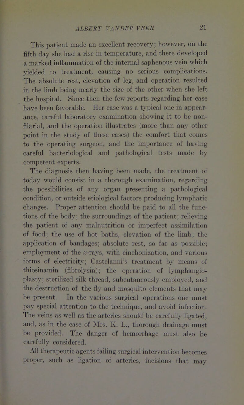 This patient made an excellent recovery; however, on the fifth day she had a rise in temperature, and there developed a marked inflammation of the internal saphenous vein which yielded to treatment, causing no serious complications. The absolute rest, elevation of leg, and operation resulted in the limb being nearly the size of the other when she left the hospital. Since then the few reports regarding her case have been favorable. Her case was a typical one in appear- ance, careful laboratory examination showing it to be non- filarial, and the operation illustrates (more than any other point in the study of these cases) the comfort that comes to the operating surgeon, and the importance of having careful bacteriological and pathological tests made by competent experts. The diagnosis then having been made, the treatment of today would consist in a thorough examination, regarding the possibilities of any organ presenting a pathological condition, or outside etiological factors producing lymphatic changes. Proper attention should be paid to all the func- tions of the body; the surroundings of the patient; relieving the patient of any malnutrition or imperfect assimilation of food; the use of hot baths, elevation of the limb; the application of bandages; absolute rest, so far as possible; employment of the .r-rays, with cinchonization, and various forms of electricity; Castelanni’s treatment by means of thiosinamin (fibrolysin); the operation of lymphangio- plasty; sterilized silk thread, subcutaneously employed, and the destruction of the fly and mosquito elements that may be present. In the various surgical operations one must pay special attention to the technique, and avoid infection. The veins as well as the arteries should be carefully ligated, and, as in the case of Mrs. K. L., thorough drainage must be provided. The danger of hemorrhage must also be carefully considered. All therapeutic agents failing surgical intervention becomes proper, such as ligation of arteries, incisions that may