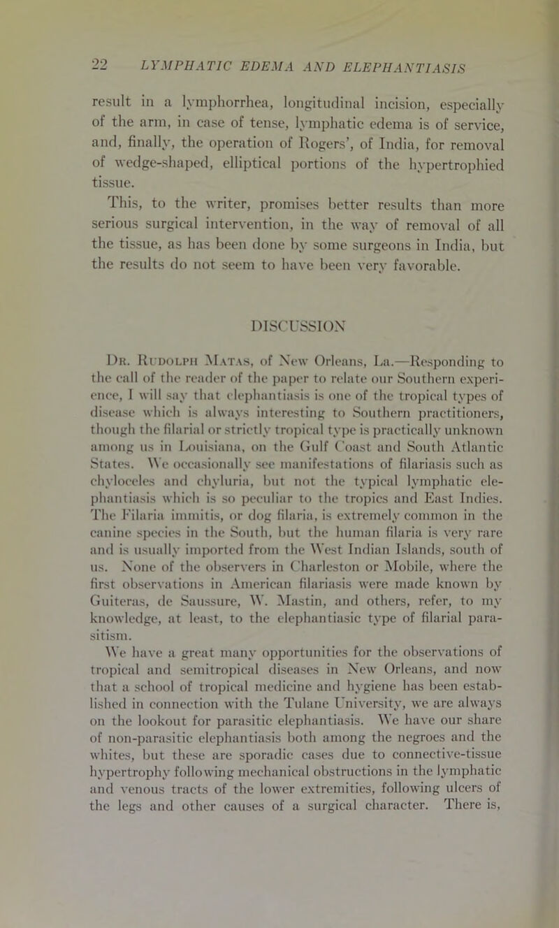result in a lymphorrhea, longitudinal incision, especially of the arm, in case of tense, lymphatic edema is of service, and, finally, the operation of Rogers’, of India, for removal of wedge-shaped, elliptical portions of the hypertrophied tissue. This, to the writer, promises better results than more serious surgical intervention, in the way of removal of all the tissue, as has been done by some surgeons in India, but the results do not seem to have been very favorable. DISCUSSION Dr. Rudolph Matas, of New Orleans, La.—Responding to the call of the reader of the paper to relate our Southern experi- ence, I will say that elephantiasis is one of the tropical types of disease which is always interesting to Southern practitioners, though the filarial or strictly tropical type is practically unknown among us in Louisiana, on the Gulf Coast and South Atlantic States. We occasionally see manifestations of filariasis such as chyloceles and chyluria, but not the typical lymphatic ele- phantiasis which is so peculiar to the tropics and East Indies. The Filaria immitis, or dog filaria, is extremely common in the canine species in the South, but the human filaria is very rare and is usually imported from the West Indian Islands, south of us. None of the observers in Charleston or Mobile, where the first observations in American filariasis were made known by Guiteras, de Saussure, W. Mastin, and others, refer, to my knowledge, at least, to the elephantiasic type of filarial para- sitism. We have a great many opportunities for the observations of tropical and semitropical diseases in New Orleans, and now that a school of tropical medicine and hygiene has been estab- lished in connection with the Tulane University, we are always on the lookout for parasitic elephantiasis. We have our share of non-parasitic elephantiasis both among the negroes and the whites, but these are sporadic eases due to connective-tissue hypertrophy following mechanical obstructions in the lymphatic and venous tracts of the lower extremities, following ulcers of the legs and other causes of a surgical character. There is,