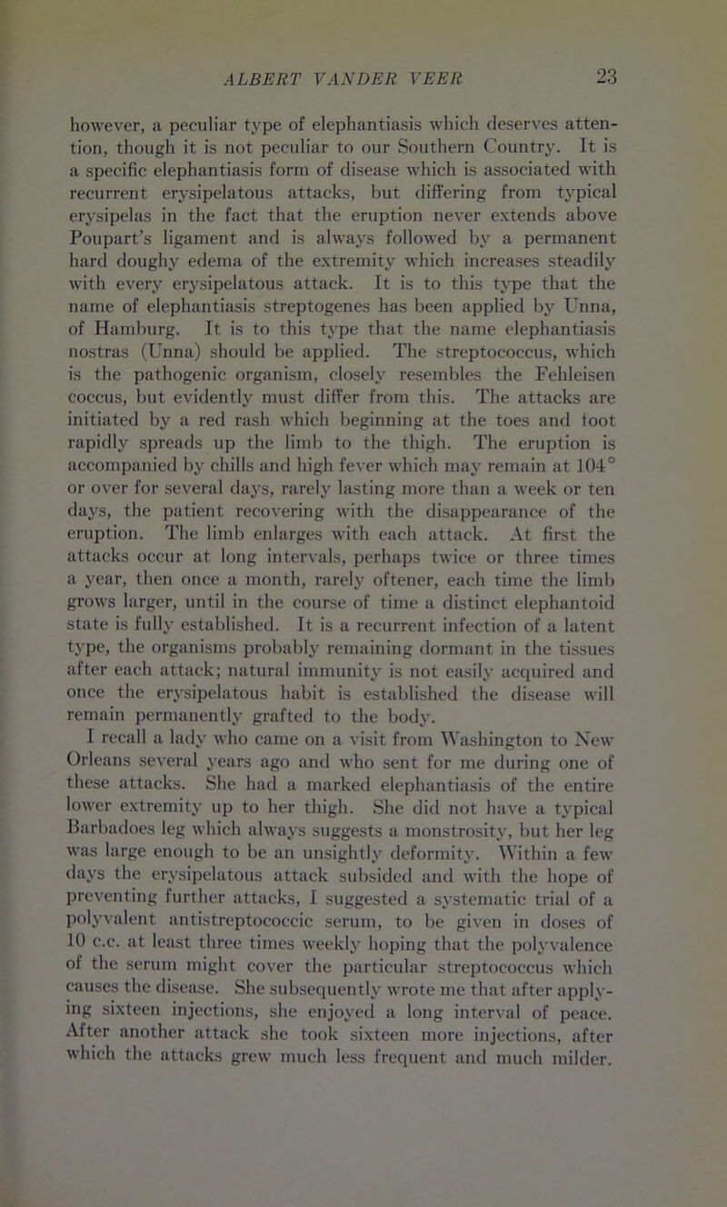 however, a peculiar type of elephantiasis which deserves atten- tion, though it is not peculiar to our Southern Country. It is a specific elephantiasis form of disease which is associated with recurrent erysipelatous attacks, but differing from typical erysipelas in the fact that the eruption never extends above Poupart’s ligament and is always followed by a permanent hard doughy edema of the extremity which increases steadily with every erysipelatous attack. It is to this type that the name of elephantiasis streptogenes has been applied by Unna, of Hamburg. It is to this type that the name elephantiasis nostras (Unna) should be applied. The streptococcus, which is the pathogenic organism, closely resembles the Fehleisen coccus, but evidently must differ from this. The attacks are initiated by a red rash which beginning at the toes and toot rapidly spreads up the limb to the thigh. The eruption is accompanied by chills and high fever which may remain at 104° or over for several days, rarely lasting more than a week or ten days, the patient recovering with the disappearance of the eruption. The limb enlarges with each attack. At first the attacks occur at long intervals, perhaps twice or three times a year, then once a month, rarely oftener, each time the limb grows larger, until in the course of time a distinct elephantoid state is fully established. It is a recurrent infection of a latent type, the organisms probably remaining dormant in the tissues after each attack; natural immunity is not easily acquired and once the erysipelatous habit is established the disease will remain permanently grafted to the body. I recall a lady who came on a visit from Washington to New Orleans several years ago and who sent for me during one of these attacks. She had a marked elephantiasis of the entire lower extremity up to her thigh. She did not have a typical Barbadoes leg which always suggests a monstrosity, but her leg was large enough to be an unsightly deformity. Within a few days the erysipelatous attack subsided and with the hope of preventing further attacks, I suggested a systematic trial of a polyvalent antistreptococcic serum, to be given in doses of 10 c.c. at least three times weekly hoping that the polyvalence of the serum might cover the particular streptococcus which causes the disease. She subsequently wrote me that after apply- ing sixteen injections, she enjoyed a long interval of peace. After another attack she took sixteen more injections, after which the attacks grew much less frequent and much milder.