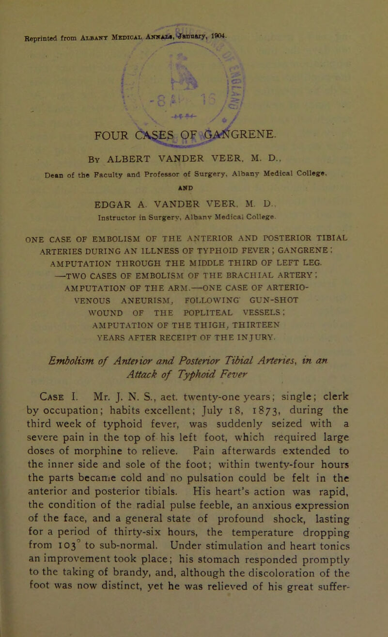 $-*!' • V;- : C? ( . * r— j « - f' 'x .. • X - C'' **• • J - ' ‘ / c,; \ /1, / FOUR CASES OF GANGRENE. By ALBERT VANDER VEER. M. D., Dean of the Faculty and Professor of Surgery, Albany Medical College. AND EDGAR A. VANDER VEER. M. D.. Instructor in Surgery, Albanv Medical College ONE CASE OF EMBOLISM OF THE ANTERIOR AND POSTERIOR TIBIAL ARTERIES DURING AN ILLNESS OF TYPHOID FEVER ; GANGRENE AMPUTATION THROUGH THE MIDDLE THIRD OF LEFT LEG. —TWO CASES OF EMBOLISM OF THE BRACHIAL ARTERY: AMPUTATION OF THE ARM.—ONE CASE OF ARTERIO- VENOUS ANEURISM. FOLLOWING' GUN-SHOT WOUND OF THE POPLITEAL VESSELS: AMPUTATION OF THE THIGH, THIRTEEN YEARS AFTER RECEIPT OF THE INJURY. Embolism of Anterior and Posterior Tibial Arteries, in an Attack of Typhoid Fever Case I. Mr. J. N. S., aet. twenty-one years; single; clerk by occupation; habits excellent; July 18, 1873, during the third week of typhoid fever, was suddenly seized with a severe pain in the top of his left foot, which required large doses of morphine to relieve. Pain afterwards extended to the inner side and sole of the foot; within twenty-four hours the parts became cold and no pulsation could be felt in the anterior and posterior tibials. His heart’s action was rapid, the condition of the radial pulse feeble, an anxious expression of the face, and a general state of profound shock, lasting for a period of thirty-six hours, the temperature dropping from 103° to sub-normal. Under stimulation and heart tonics an improvement took place; his stomach responded promptly to the taking of brandy, and, although the discoloration of the foot was now distinct, yet he was relieved of his great suffer-