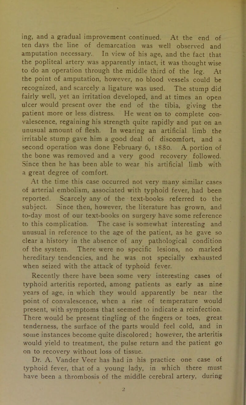 ing, and a gradual improvement continued. At the end of ten days the line of demarcation was well observed and amputation necessary. In view of his age, and the fact that the popliteal artery was apparently intact, it was thought wise to do an operation through the middle third of the leg. At the point of amputation, however, no blood vessels could be recognized, and scarcely a ligature was used. The stump did fairly well, yet an irritation developed, and at times an open ulcer would present over the end of the tibia, giving the patient more or less distress. He went on to complete con- valescence, regaining his strength quite rapidly and put on an unusual amount of flesh. In wearing an artificial limb the irritable stump gave him a good deal of discomfort, and a second operation was done February 6, 1880. A portion of the bone was removed and a very good recovery followed. Since then he has been able to wear his artificial limb with a great degree of comfort. At the time this case occurred not very many similar cases of arterial embolism, associated with typhoid fever, had been reported. Scarcely any of the text-books referred to the subject. Since then, however, the literature has grown, and to-day most of our text-books on surgery have some reference to this complication. The case is somewhat interesting and unusual in reference to the age of the patient, as he gave so clear a history in the absence of any pathological condition of the system. There were no specific lesions, no marked hereditary tendencies, and he was not specially exhausted when seized with the attack of typhoid fever. Recently there have been some very interesting cases of typhoid arteritis reported, among patients as early as nine years of age. in which they would apparently be near the point of convalescence, when a rise of temperature would present, with symptoms that seemed to indicate a reinfection. There would be present tingling of the fingers or toes, great tenderness, the surface of the parts would feel cold, and in some instances become quite discolored; however, the arteritis would yield to treatment, the pulse return and the patient go on to recovery without loss of tissue. Dr. A. Vander Veer has had in his practice one case of typhoid fever, that of a young lady, in which there must have been a thrombosis of the middle cerebral artery, during 2