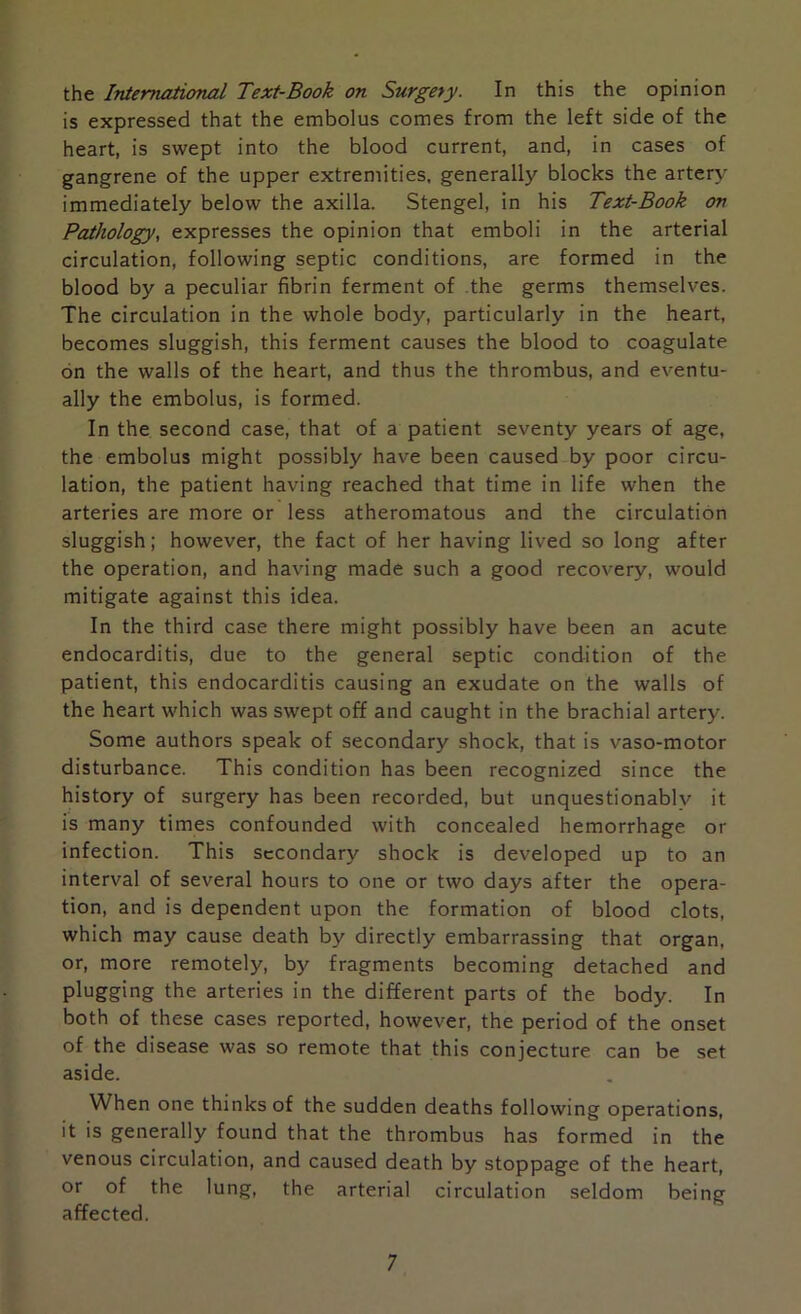 the International Text-Book on Surgery. In this the opinion is expressed that the embolus comes from the left side of the heart, is swept into the blood current, and, in cases of gangrene of the upper extremities, generally blocks the artery immediately below the axilla. Stengel, in his Text-Book on Pathology, expresses the opinion that emboli in the arterial circulation, following septic conditions, are formed in the blood by a peculiar fibrin ferment of the germs themselves. The circulation in the whole body, particularly in the heart, becomes sluggish, this ferment causes the blood to coagulate on the walls of the heart, and thus the thrombus, and eventu- ally the embolus, is formed. In the second case, that of a patient seventy years of age, the embolus might possibly have been caused by poor circu- lation, the patient having reached that time in life when the arteries are more or less atheromatous and the circulation sluggish; however, the fact of her having lived so long after the operation, and having made such a good recovery, would mitigate against this idea. In the third case there might possibly have been an acute endocarditis, due to the general septic condition of the patient, this endocarditis causing an exudate on the walls of the heart which was swept off and caught in the brachial artery. Some authors speak of secondary shock, that is vaso-motor disturbance. This condition has been recognized since the history of surgery has been recorded, but unquestionably it is many times confounded with concealed hemorrhage or infection. This secondary shock is developed up to an interval of several hours to one or two days after the opera- tion, and is dependent upon the formation of blood clots, which may cause death by directly embarrassing that organ, or, more remotely, by fragments becoming detached and plugging the arteries in the different parts of the body. In both of these cases reported, however, the period of the onset of the disease was so remote that this conjecture can be set aside. When one thinks of the sudden deaths following operations, it is generally found that the thrombus has formed in the venous circulation, and caused death by stoppage of the heart, or of the lung, the arterial circulation seldom being affected.