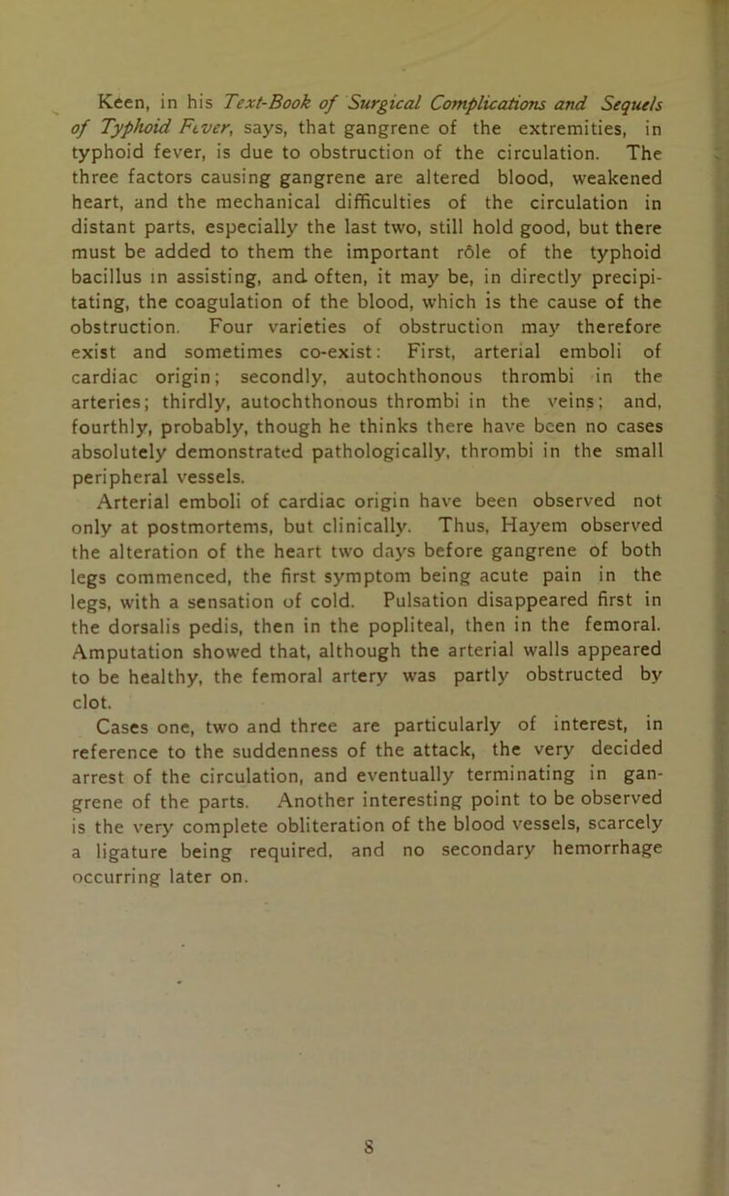 of Typhoid Fever, says, that gangrene of the extremities, in typhoid fever, is due to obstruction of the circulation. The three factors causing gangrene are altered blood, weakened heart, and the mechanical difficulties of the circulation in distant parts, especially the last two, still hold good, but there must be added to them the important r61e of the typhoid bacillus in assisting, and often, it may be, in directly precipi- tating, the coagulation of the blood, which is the cause of the obstruction. Four varieties of obstruction may therefore exist and sometimes co-exist: First, arterial emboli of cardiac origin; secondly, autochthonous thrombi in the arteries; thirdly, autochthonous thrombi in the veins; and. fourthly, probably, though he thinks there have been no cases absolutely demonstrated pathologically, thrombi in the small peripheral vessels. Arterial emboli of cardiac origin have been observed not only at postmortems, but clinically. Thus, Hayem observed the alteration of the heart two days before gangrene of both legs commenced, the first symptom being acute pain in the legs, with a sensation of cold. Pulsation disappeared first in the dorsalis pedis, then in the popliteal, then in the femoral. Amputation showed that, although the arterial walls appeared to be healthy, the femoral artery was partly obstructed by clot. Cases one, two and three are particularly of interest, in reference to the suddenness of the attack, the very decided arrest of the circulation, and eventually terminating in gan- grene of the parts. Another interesting point to be observed is the very complete obliteration of the blood vessels, scarcely a ligature being required, and no secondary hemorrhage occurring later on. S