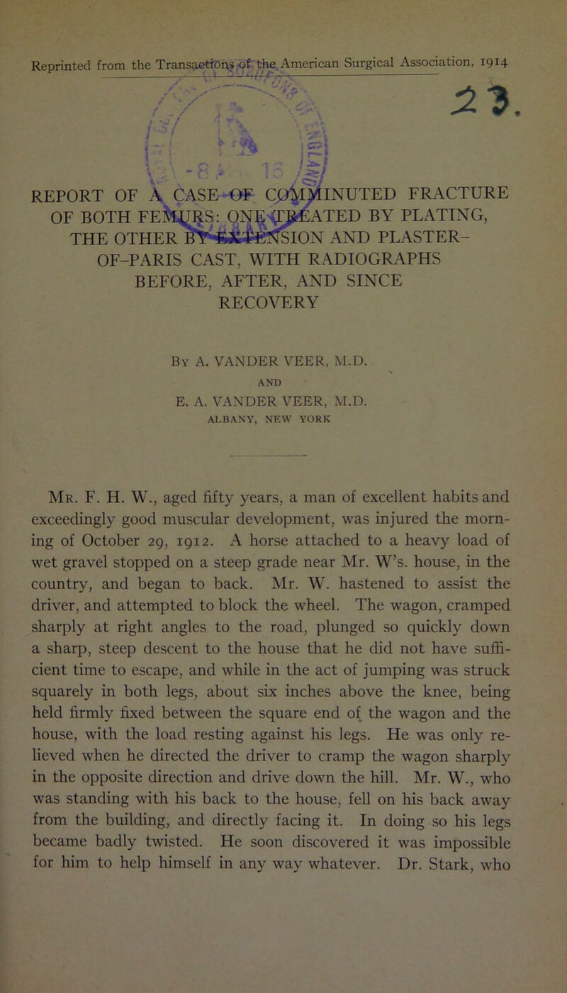 Reprinted from the Transactions of the American Surgical Association, 1914 i jr z*. \}\ -S !• 15 ^ REPORT OF A CASE OF Cp^flNUTED FRACTURE OF BOTH FEita^S: ONEsT^EATED BY PLATING, THE OTHER BYi*64*ietfSION AND PLASTER- OF-PARIS CAST, WITH RADIOGRAPHS BEFORE, AFTER, AND SINCE RECOVERY By A. VANDER VEER, M.D. AND E. A. VANDER VEER, M.D. ALBANY, NEW YORK Mr. F. H. W., aged fifty years, a man of excellent habits and exceedingly good muscular development, was injured the morn- ing of October 29, 19x2. A horse attached to a heavy load of wet gravel stopped on a steep grade near Mr. W’s. house, in the country, and began to back. Mr. W. hastened to assist the driver, and attempted to block the wheel. The wagon, cramped sharply at right angles to the road, plunged so quickly down a sharp, steep descent to the house that he did not have suffi- cient time to escape, and while in the act of jumping was struck squarely in both legs, about six inches above the knee, being held firmly fixed between the square end of the wagon and the house, with the load resting against his legs. He was only re- lieved when he directed the driver to cramp the wagon sharply in the opposite direction and drive down the hill. Mr. W., who was standing with his back to the house, fell on his back away from the building, and directly facing it. In doing so his legs became badly twisted. He soon discovered it was impossible for him to help himself in any way whatever. Dr. Stark, who