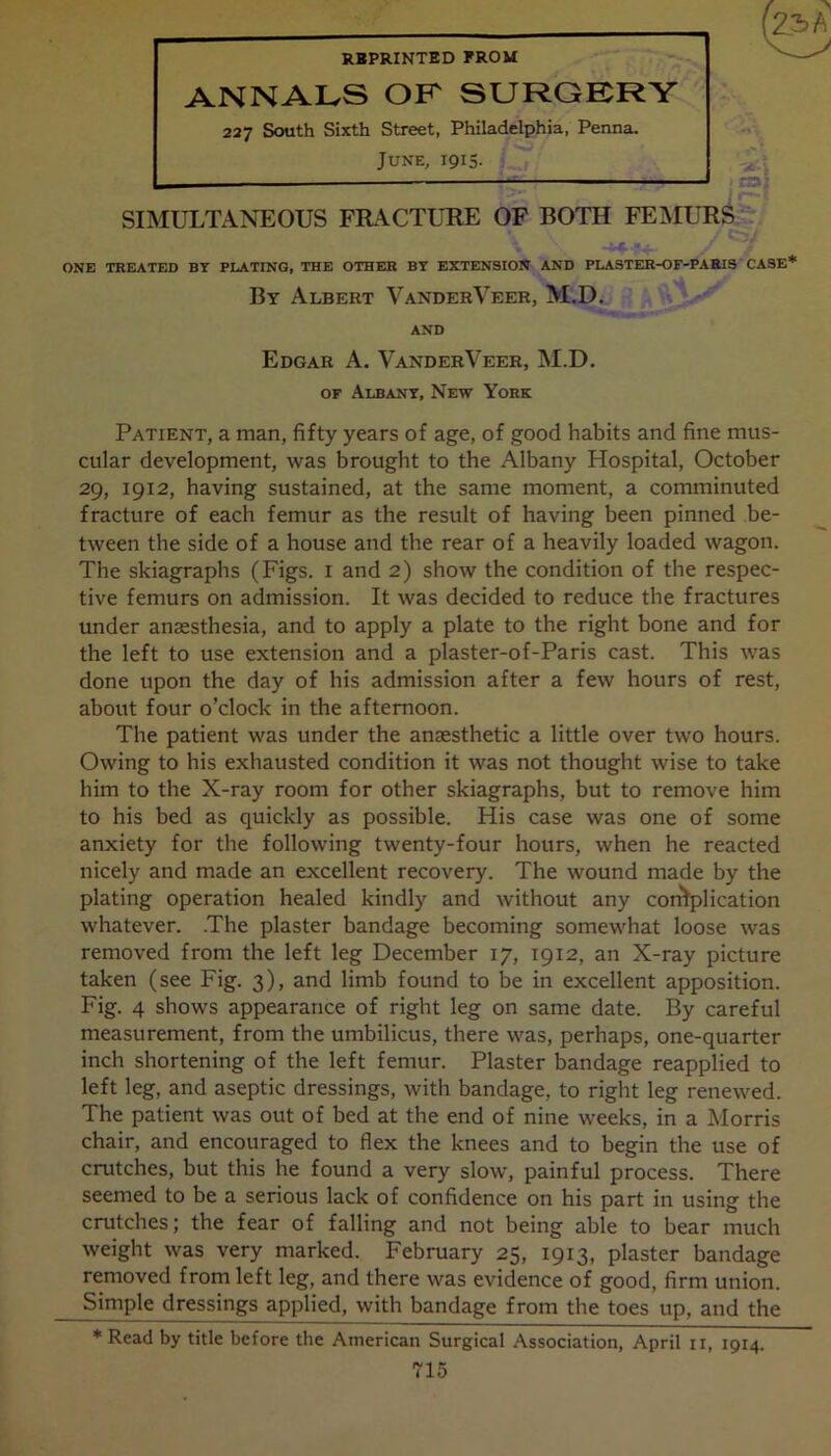 REPRINTED FROM ANNALS OF SURGERY 227 South Sixth Street, Philadelphia, Penna. June, 1915. SIMULTANEOUS FRACTURE OF BOTH FEMURS ONE TREATED BY PLATING, THE OTHER BY EXTENSION AND PLASTER-OF-PARIS CASE* By Albert VanderVeer, M.D. AND Edgar A, VanderVeer, M.D. of Albany, New York Patient, a man, fifty years of age, of good habits and fine mus- cular development, was brought to the Albany Hospital, October 29, 1912, having sustained, at the same moment, a comminuted fracture of each femur as the result of having been pinned be- tween the side of a house and the rear of a heavily loaded wagon. The skiagraphs (Figs. 1 and 2) show the condition of the respec- tive femurs on admission. It was decided to reduce the fractures under anaesthesia, and to apply a plate to the right bone and for the left to use extension and a plaster-of-Paris cast. This was done upon the day of his admission after a few hours of rest, about four o’clock in the afternoon. The patient was under the anaesthetic a little over two hours. Owing to his exhausted condition it was not thought wise to take him to the X-ray room for other skiagraphs, but to remove him to his bed as quickly as possible. His case was one of some anxiety for the following twenty-four hours, when he reacted nicely and made an excellent recovery. The wound made by the plating operation healed kindly and without any contplication whatever. The plaster bandage becoming somewhat loose was removed from the left leg December 17, 1912, an X-ray picture taken (see Fig. 3), and limb found to be in excellent apposition. Fig. 4 shows appearance of right leg on same date. By careful measurement, from the umbilicus, there was, perhaps, one-quarter inch shortening of the left femur. Plaster bandage reapplied to left leg, and aseptic dressings, with bandage, to right leg renewed. The patient was out of bed at the end of nine weeks, in a Morris chair, and encouraged to flex the knees and to begin the use of crutches, but this he found a very slow, painful process. There seemed to be a serious lack of confidence on his part in using the crutches; the fear of falling and not being able to bear much weight was very marked. February 25, 1913, plaster bandage removed from left leg, and there was evidence of good, firm union. Simple dressings applied, with bandage from the toes up, and the * Read by title before the American Surgical Association, April ii, 1914.