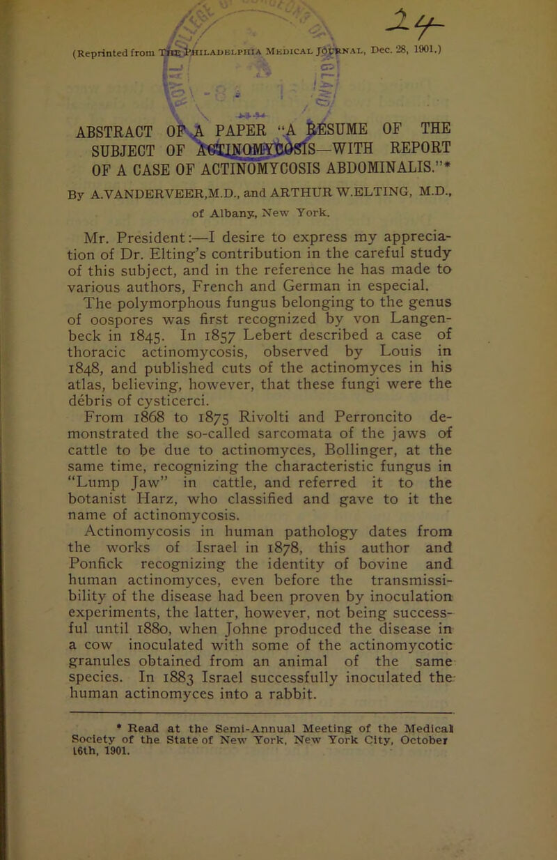 Zip' (Reprinted from Tiie Philadelphia Mkdical Journal, Dec. 28, 1901.) t k cr-! |«cr • j r— > ABSTRACT OP A PAPER “A RESUME OF THE SUBJECT OF AG3^NGMY]DdSlS—WITH REPORT OF A CASE OF ACTINOMYCOSIS ABDOMINALIS.”* By A.VANDERVEER.M.D., and ARTHUR W.ELTING, M.D., of Albany, New York. Mr. President:—I desire to express my apprecia- tion of Dr. Elting’s contribution in the careful study of this subject, and in the reference he has made to various authors, French and German in especial. The polymorphous fungus belonging to the genus of oospores was first recognized by von Langen- beck in 1845. In 1857 Lebert described a case of thoracic actinomycosis, observed by Louis in 1848, and published cuts of the actinomyces in his atlas, believing, however, that these fungi were the debris of cysticerci. From 1868 to 1875 Rivolti and Perroncito de- monstrated the so-called sarcomata of the jaws of cattle to be due to actinomyces, Bollinger, at the same time, recognizing the characteristic fungus in “Lump Jaw” in cattle, and referred it to the botanist Harz, who classified and gave to it the name of actinomycosis. Actinomycosis in human pathology dates from the works of Israel in 1878, this author and Ponfick recognizing the identity of bovine and human actinomyces, even before the transmissi- bility of the disease had been proven by inoculation experiments, the latter, however, not being success- ful until 1880, when Johne produced the disease in a cow inoculated with some of the actinomycotic granules obtained from an animal of the same species. In 1883 Israel successfully inoculated the human actinomyces into a rabbit. * Read at the Semi-Annual Meeting of the Medical Society of the State of New York. New York City, October 16th, 1901.