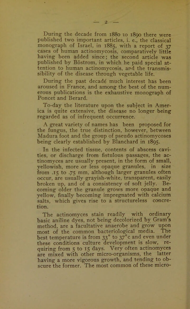 During the decade from 1880 to 1890 there were published two important articles, i. e., the classical monograph of Israel, in 1885, with a report of 37 cases of human actinomycosis, comparatively little having been added since; the second article was published by Bostrom, in which he paid special at- tention to human actinomycosis, and the transmis- sibility of the disease through vegetable life. During the past decade much interest has been aroused in France, and among the best of the num- erous publications is the exhaustive monograph of Poncet and Berard. To-day the literature upon the subject in Amer- ica is quite extensive, the disease no longer being regarded as of infrequent occurrence. A great variety of names has been proposed for the fungus, the true distinction, however, between Madura foot and the group of pseudo actinomycoses being clearly established by Blanchard in 1895. In the infected tissue, contents of abscess cavi- ties, or discharge from fistulous passages, the ac- tinomyces are usually present, in the form of small, yellowish, more or less opaque granules, in size from .15 to .75 mm. although larger granules often occur, are usually grayish-white, transparent, easily broken up, and of a consistency of soft jelly. Be- coming older the granule grows more opaque and yellow, finally becoming impregnated with calcium salts, which gives rise to a structureless concre- tion. The actinomyces stain readily with ordinary basic aniline dyes, not being decolorized by Gram’s method, are a facultative anaerobe and grow upon most of the common bacteriological media. The best temperature is from 330 to 37°c and even under these conditions culture development is slow, re- quiring from 5 to 15 days. Very often actinomyces are mixed with other micro-organisms, the latter having a more vigorous growth, and tending to ob- scure the former. The most common of these micro-