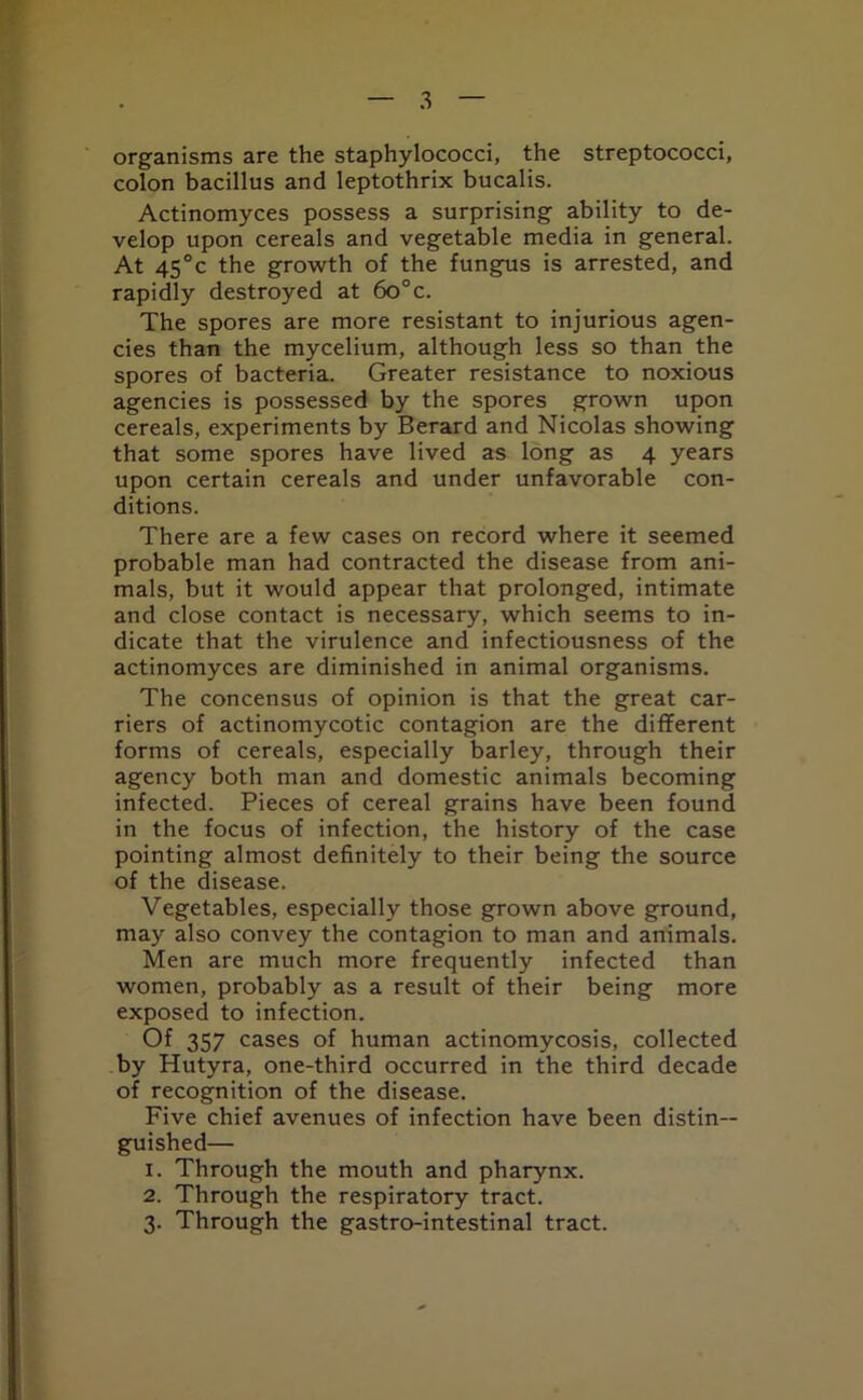 organisms are the staphylococci, the streptococci, colon bacillus and leptothrix bucalis. Actinomyces possess a surprising ability to de- velop upon cereals and vegetable media in general. At 45°c the growth of the fungus is arrested, and rapidly destroyed at 6o°c. The spores are more resistant to injurious agen- cies than the mycelium, although less so than the spores of bacteria. Greater resistance to noxious agencies is possessed by the spores grown upon cereals, experiments by Berard and Nicolas showing that some spores have lived as long as 4 years upon certain cereals and under unfavorable con- ditions. There are a few cases on record where it seemed probable man had contracted the disease from ani- mals, but it would appear that prolonged, intimate and close contact is necessary, which seems to in- dicate that the virulence and infectiousness of the actinomyces are diminished in animal organisms. The concensus of opinion is that the great car- riers of actinomycotic contagion are the different forms of cereals, especially barley, through their agency both man and domestic animals becoming infected. Pieces of cereal grains have been found in the focus of infection, the history of the case pointing almost definitely to their being the source of the disease. Vegetables, especially those grown above ground, may also convey the contagion to man and animals. Men are much more frequently infected than women, probably as a result of their being more exposed to infection. Of 357 cases of human actinomycosis, collected by Hutyra, one-third occurred in the third decade of recognition of the disease. Five chief avenues of infection have been distin- guished— 1. Through the mouth and pharynx. 2. Through the respiratory tract. 3. Through the gastro-intestinal tract.