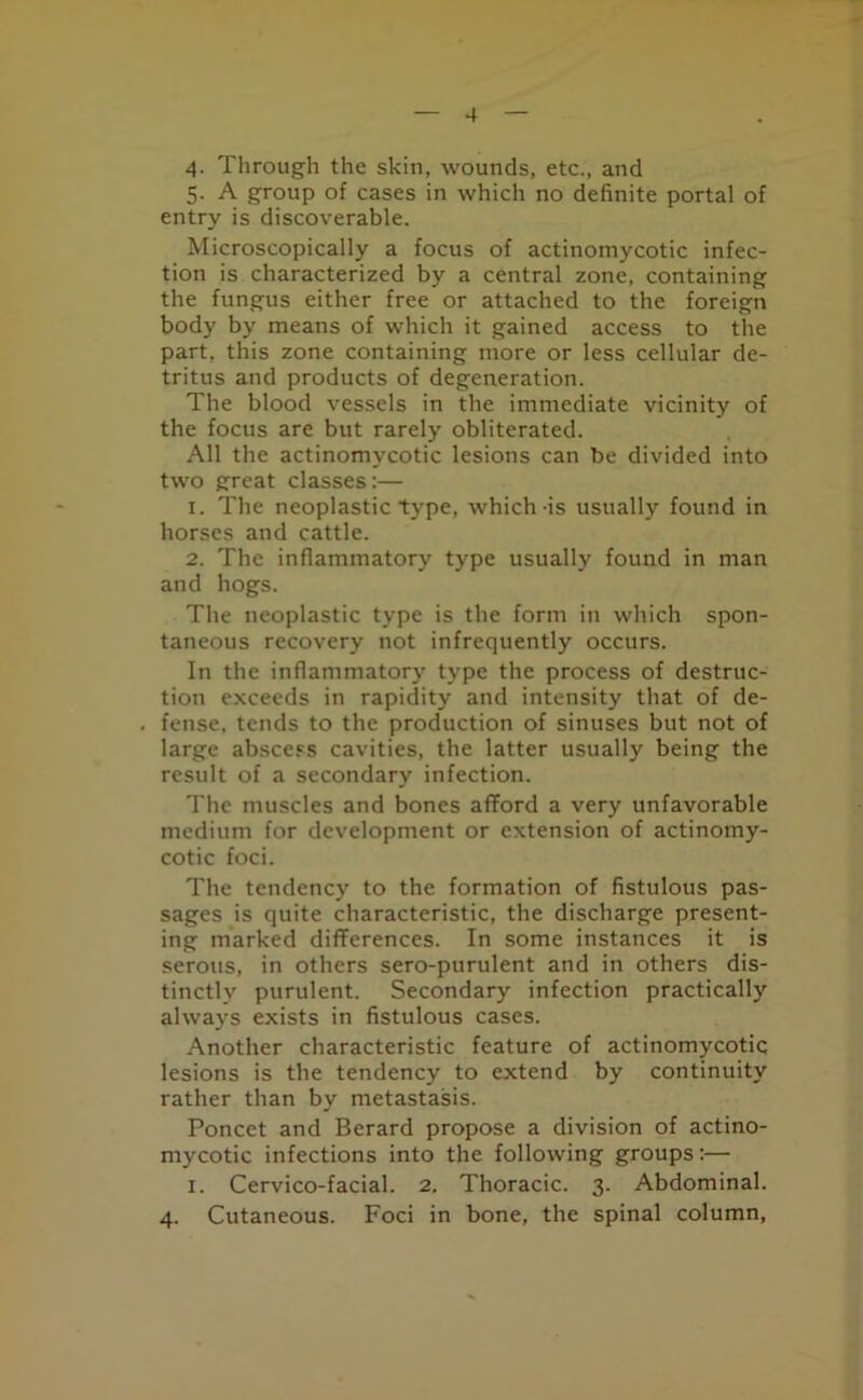 4. Through the skin, wounds, etc., and 5. A group of cases in which no definite portal of entry is discoverable. Microscopically a focus of actinomycotic infec- tion is characterized by a central zone, containing the fungus either free or attached to the foreign body by means of which it gained access to the part, this zone containing more or less cellular de- tritus and products of degeneration. The blood vessels in the immediate vicinity of the focus are but rarely obliterated. All the actinomycotic lesions can be divided into two great classes:— 1. The neoplastic type, which-is usually found in horses and cattle. 2. The inflammatory type usually found in man and hogs. The neoplastic type is the form in which spon- taneous recovery not infrequently occurs. In the inflammatory type the process of destruc- tion exceeds in rapidity and intensity that of de- . fense, tends to the production of sinuses but not of large abscess cavities, the latter usually being the result of a secondary infection. The muscles and bones afford a very unfavorable medium for development or extension of actinomy- cotic foci. The tendency to the formation of fistulous pas- sages is quite characteristic, the discharge present- ing marked differences. In some instances it is serous, in others sero-purulent and in others dis- tinctly purulent. Secondary infection practically always exists in fistulous cases. Another characteristic feature of actinomycotic lesions is the tendency to extend by continuity rather than by metastasis. Poncet and Berard propose a division of actino- mycotic infections into the following groups:— 1. Cervico-facial. 2. Thoracic. 3. Abdominal. 4. Cutaneous. Foci in bone, the spinal column,