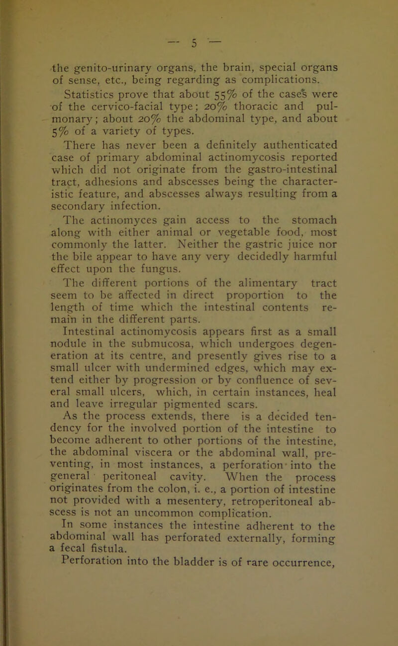 the genitourinary organs, the brain, special organs of sense, etc., being regarding as complications. Statistics prove that about 55% of the easels were of the cervico-facial type; 20% thoracic and pul- monary ; about 20% the abdominal type, and about 5% of a variety of types. There has never been a definitely authenticated case of primary abdominal actinomycosis reported which did not originate from the gastro-intestinal tract, adhesions and abscesses being the character- istic feature, and abscesses always resulting from a secondary infection. The actinomyces gain access to the stomach along with either animal or vegetable food, most commonly the latter. Neither the gastric juice nor the bile appear to have any very decidedly harmful effect upon the fungus. The different portions of the alimentary tract seem to be affected in direct proportion to the length of time which the intestinal contents re- main in the different parts. Intestinal actinomycosis appears first as a small nodule in the submucosa, which undergoes degen- eration at its centre, and presently gives rise to a small ulcer with undermined edges, which may ex- tend either by progression or by confluence of sev- eral small ulcers, which, in certain instances, heal and leave irregular pigmented scars. As the process extends, there is a decided ten- dency for the involved portion of the intestine to become adherent to other portions of the intestine, the abdominal viscera or the abdominal wall, pre- venting, in most instances, a perforation -into the general peritoneal cavity. When the process originates from the colon, i. e., a portion of intestine not provided with a mesentery, retroperitoneal ab- scess is not an uncommon complication. In some instances the intestine adherent to the abdominal wall has perforated externally, forming a fecal fistula. Perforation into the bladder is of rare occurrence,