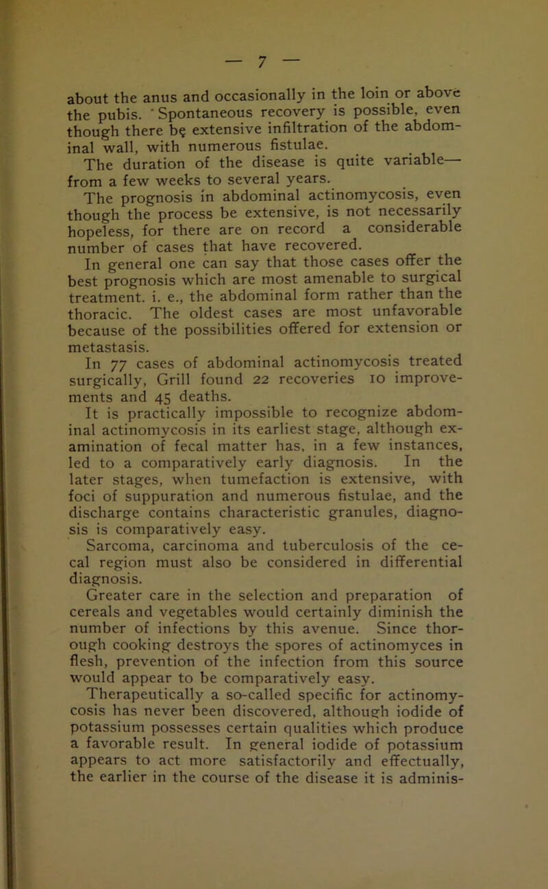 about the anus and occasionally in the loin or above the pubis. ‘Spontaneous recovery is possible, even though there b? extensive infiltration of the abdom- inal wall, with numerous fistulae. The duration of the disease is quite variable— from a few weeks to several years. The prognosis in abdominal actinomycosis, even though the process be extensive, is not necessarily hopeless, for there are on record a considerable number of cases that have recovered. In general one can say that those cases offer the best prognosis which are most amenable to surgical treatment, i. e., the abdominal form rather than the thoracic. The oldest cases are most unfavorable because of the possibilities offered for extension or metastasis. In 77 cases of abdominal actinomycosis treated surgically, Grill found 22 recoveries 10 improve- ments and 45 deaths. It is practically impossible to recognize abdom- inal actinomycosis in its earliest stage, although ex- amination of fecal matter has, in a few instances, led to a comparatively early diagnosis. In the later stages, when tumefaction is extensive, with foci of suppuration and numerous fistulae, and the discharge contains characteristic granules, diagno- sis is comparatively easy. Sarcoma, carcinoma and tuberculosis of the ce- cal region must also be considered in differential diagnosis. Greater care in the selection and preparation of cereals and vegetables would certainly diminish the number of infections by this avenue. Since thor- ough cooking destroys the spores of actinomyces in flesh, prevention of the infection from this source would appear to be comparatively easy. Therapeutically a so-called specific for actinomy- cosis has never been discovered, although iodide of potassium possesses certain qualities which produce a favorable result. In general iodide of potassium appears to act more satisfactorily and effectually, the earlier in the course of the disease it is adminis-