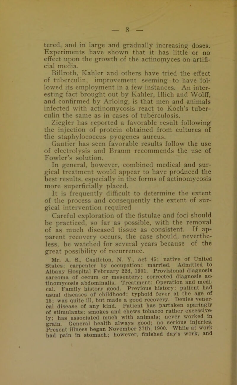 tered, and in large and gradually increasing doses. Experiments have shown that it has little or no effect upon the growth of the actinomyces on artifi- cial media. Billroth, Kahler and others have tried the effect of tuberculin, improvement seeming to have fol- lowed its employment in a few instances. An inter- esting fact brought out bv Kahler, Illich and Wolff, and confirmed by Arloing, is that men and animals infected with actinomycosis react to Koch’s tuber- culin the same as in cases of tuberculosis. Ziegler has reported a favorable result following the injection of protein obtained from cultures of the staphylococcus pyogenes aureus. Gautier has seen favorable results follow the use of electrolysis and Braum recommends the use of Fowler’s solution. In general, however, combined medical and sur- gical treatment would appear to have produced the best results, especially in the forms of actinomycosis more superficially placed. It is frequently difficult to determine the extent of the process and consequently the extent of sur- gical intervention required Careful exploration of the fistulae and foci should be practiced, so far as possible, with the removal of as much diseased tissue as consistent. If ap- parent recovery occurs, the case should, neverthe- less, be watched for several years because of the great possibility of recurrence. Mr. A. S.. Castleton, N. Y.. aet 45; native of United States; carpenter by occupation: married. Admitted to Albany Hospital February 22d, 1901. Provisional diagnosis sarcoma of cecum or mesentery: corrected diagnosis ac- tinomycosis abdominalis. Treatment; Operation and medi- cal. Family history good. Previous history: patient had usual diseases of childhood: typhoid fever at the age of 15: was quite ill, but made a good recovery. Denies vener- eal disease of any kind. Patient has partaken sparingly of stimulants: smokes and chews tobacco rather excessive- ly; has associated much with animals: never worked In grain. General health always good; no serious injuries. Present illness began November 27th, 1900. While at work had pain in stomach; however, finished day’s work, and