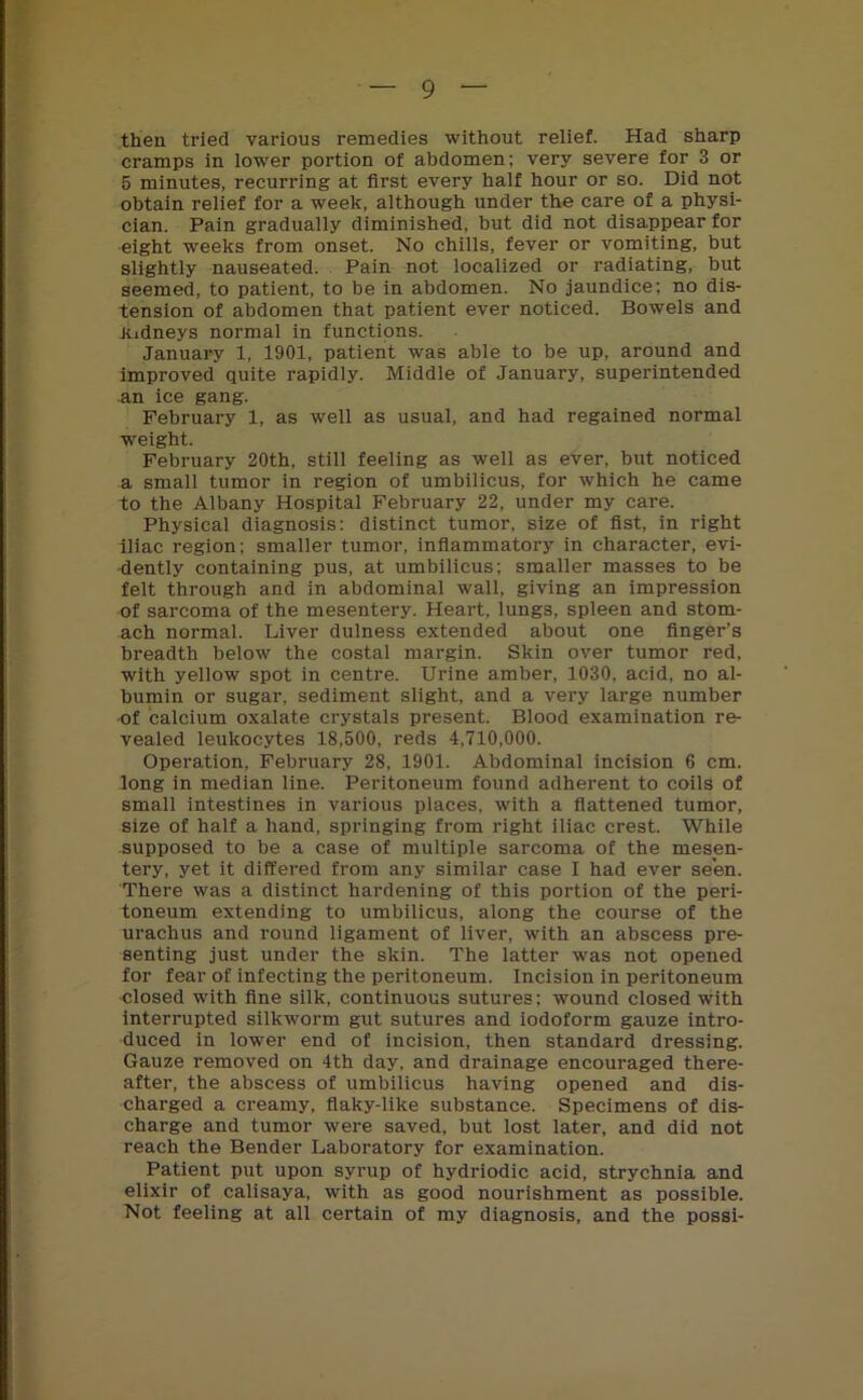 then tried various remedies without relief. Had sharp cramps in lower portion of abdomen; very severe for 3 or 5 minutes, recurring at first every half hour or so. Did not obtain relief for a week, although under the care of a physi- cian. Pain gradually diminished, but did not disappear for eight weeks from onset. No chills, fever or vomiting, but slightly nauseated. Pain not localized or radiating, but seemed, to patient, to be in abdomen. No jaundice; no dis- tension of abdomen that patient ever noticed. Bowels and kidneys normal in functions. January 1, 1901, patient was able to be up, around and improved quite rapidly. Middle of January, superintended an ice gang. February 1, as well as usual, and had regained normal weight. February 20th, still feeling as well as ever, but noticed a small tumor in region of umbilicus, for which he came to the Albany Hospital February 22, under my care. Physical diagnosis: distinct tumor, size of fist, in right iliac region; smaller tumor, inflammatory in character, evi- dently containing pus, at umbilicus; smaller masses to be felt through and in abdominal wall, giving an impression of sarcoma of the mesentery. Heart, lungs, spleen and stom- ach normal. Liver dulness extended about one finger’s breadth below the costal margin. Skin over tumor red, with yellow spot in centre. Urine amber, 1030, acid, no al- bumin or sugar, sediment slight, and a very large number of calcium oxalate crystals present. Blood examination re- vealed leukocytes 18,500, reds 4,710,000. Operation, February 28, 1901. Abdominal incision 6 cm. long in median line. Peritoneum found adherent to coils of small intestines in various places, with a flattened tumor, size of half a hand, springing from right iliac crest. While supposed to be a case of multiple sarcoma of the mesen- tery, yet it differed from any similar case I had ever seen. There was a distinct hardening of this portion of the peri- toneum extending to umbilicus, along the course of the urachus and round ligament of liver, with an abscess pre- senting just under the skin. The latter was not opened for fear of infecting the peritoneum. Incision in peritoneum closed with fine silk, continuous sutures; wound closed with interrupted silkworm gut sutures and iodoform gauze intro- duced in lower end of incision, then standard dressing. Gauze removed on 4th day, and drainage encouraged there- after, the abscess of umbilicus having opened and dis- charged a creamy, flaky-like substance. Specimens of dis- charge and tumor were saved, but lost later, and did not reach the Bender Laboratory for examination. Patient put upon syrup of hydriodic acid, strychnia and elixir of calisaya, with as good nourishment as possible. Not feeling at all certain of my diagnosis, and the possi-
