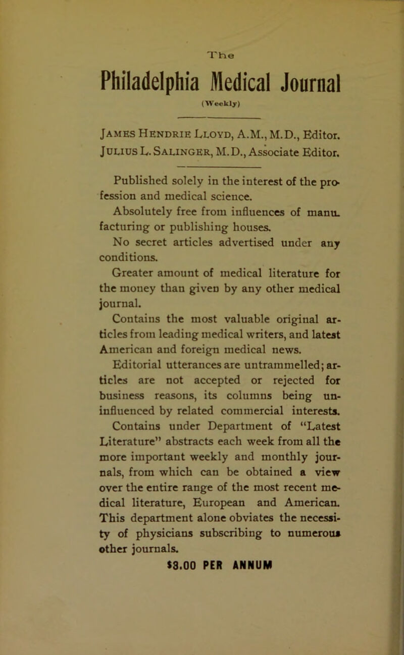 The Philadelphia Medical Journal (Weekly) James Hendrie Lloyd, A.M., M.D., Editor. Julius L. Salinger, M. D., Associate Editor. Published solely in the interest of the pro- fession and medical science. Absolutely free from influences of manu. facturing or publishing houses. No secret articles advertised under any conditions. Greater amount of medical literature for the money than given by any other medical journal. Contains the most valuable original ar- ticles from leading medical writers, and latest American and foreign medical news. Editorial utterances are untrammelled; ar- ticles are not accepted or rejected for business reasons, its columns being un- influenced by related commercial interests. Contains under Department of “Latest Literature” abstracts each week from all the more important weekly and monthly jour- nals, from which can be obtained a view over the entire range of the most recent me- dical literature, European and American. This department alone obviates the necessi- ty of physicians subscribing to numerous other journals. $3.00 PER ANNUM