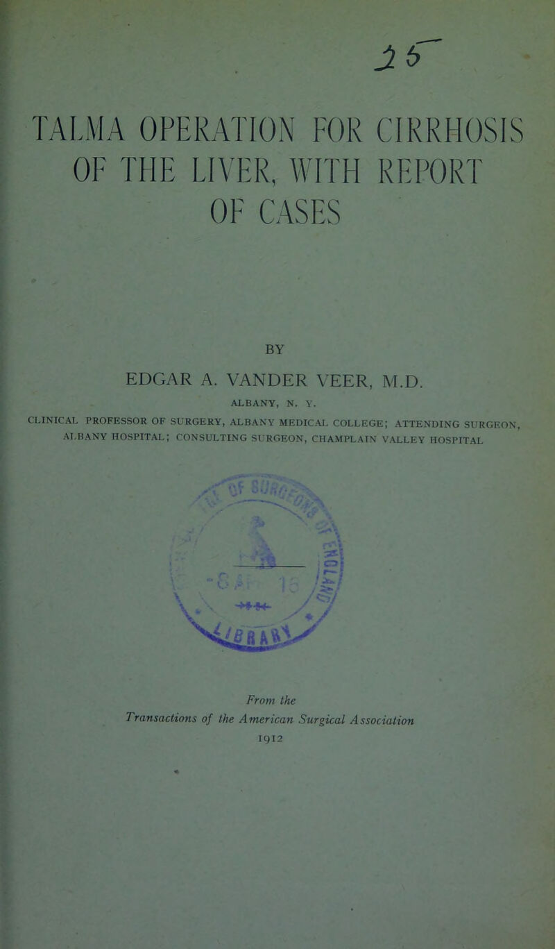 TALMA OPERATION FOR CIRRHOSIS OF THE LIVER, WITH REPORT OF CASES BY EDGAR A. VANDER VEER, M.D. ALBANY, N. Y. CLINICAL PROFESSOR OF SURGERY, ALBANY MEDICAL COLLEGE; ATTENDING SURGEON, ALBANY hospital; CONSULTING SURGEON, CHAMPLAIN VALLEY HOSPITAL Transactions of the American Surgical Association 1912