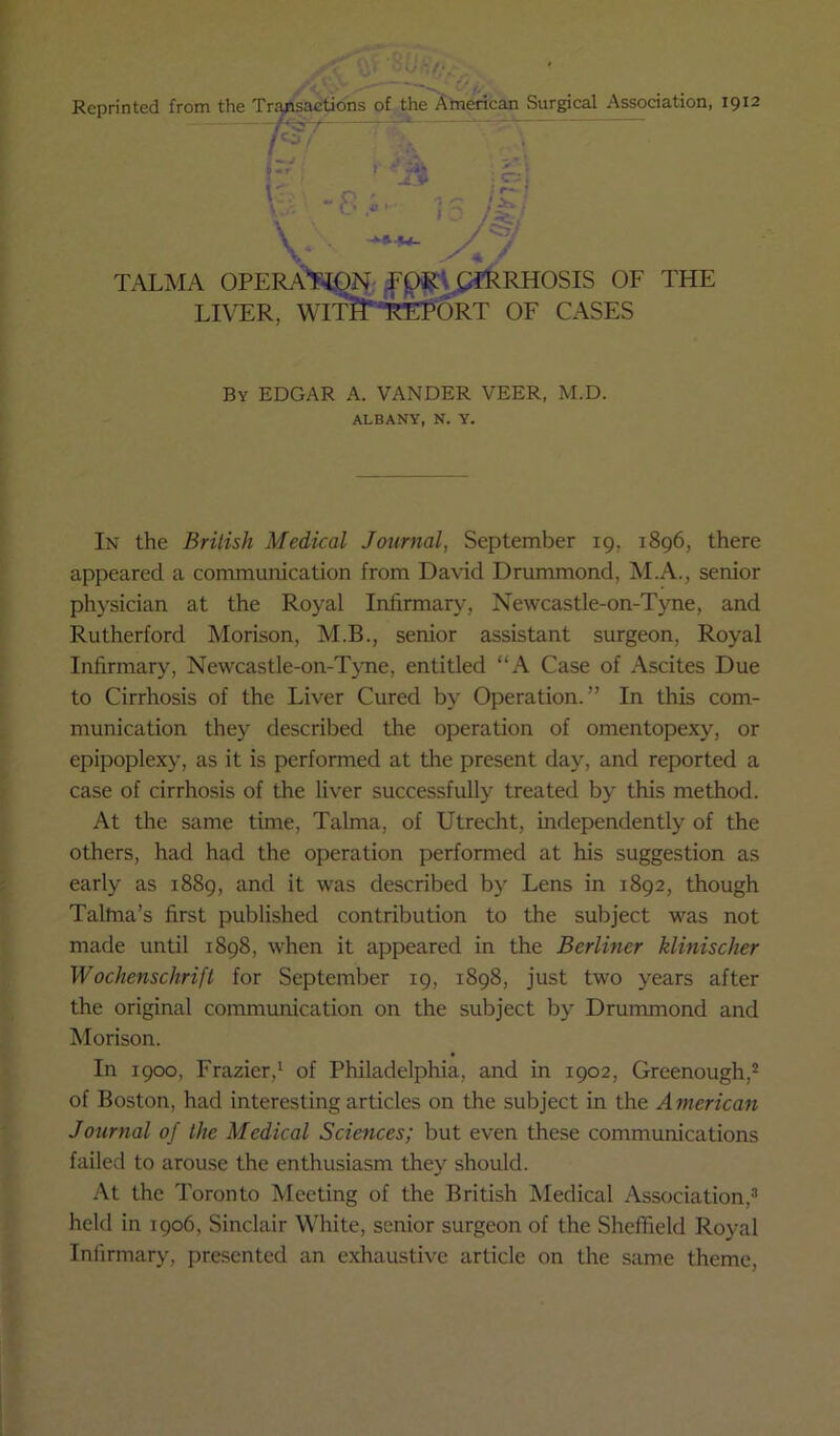 Reprinted from the Tr^sactions of the American Surgical Association, 1912 ^ ' 1% * • — .0 \ * V * TALMA OPERA*?il.9N-OF THE LIVER, WIT??*TrEp6RT OF CASES By EDGAR A. VANDER VEER, M.D. ALBANY, N. Y. In the Brilish Medical Journal, September 19, 1896, there appeared a communication from Da\-id Drummond, M.A., senior physician at the Royal Infirmary, Newcastle-on-Tyne, and Rutherford Morison, M.B., senior assistant surgeon. Royal Infirmary, Newcastle-on-T}me, entitled “A Case of Ascites Due to Cirrhosis of the Liver Cured by Operation.” In this com- munication they described the operation of omentopexy, or epipoplexy, as it is performed at the present day, and reported a case of cirrhosis of the liver successfully treated by this method. At the same time, Tahna, of Utrecht, independently of the others, had had the operation performed at his suggestion as early as 1889, and it was described by Lens in 1892, though Taltna’s first published contribution to the subject was not made until 1898, when it appeared in the Berliner klinischer Wochenschrift for September 19, 1898, just two years after the original communication on the subject by Drummond and Morison. In 1900, Frazier,^ of Philadelphia, and in 1902, Greenough,* of Boston, had interesting articles on the subject in the A merican Journal of the Medical Sciences; but even these communications failed to arouse the enthusiasm they should. At the Toronto Meeting of the British Medical Association,^ held in 1906, Sinclair White, senior surgeon of the Sheffield Royal Infirmary, presented an exhaustive article on the same theme.