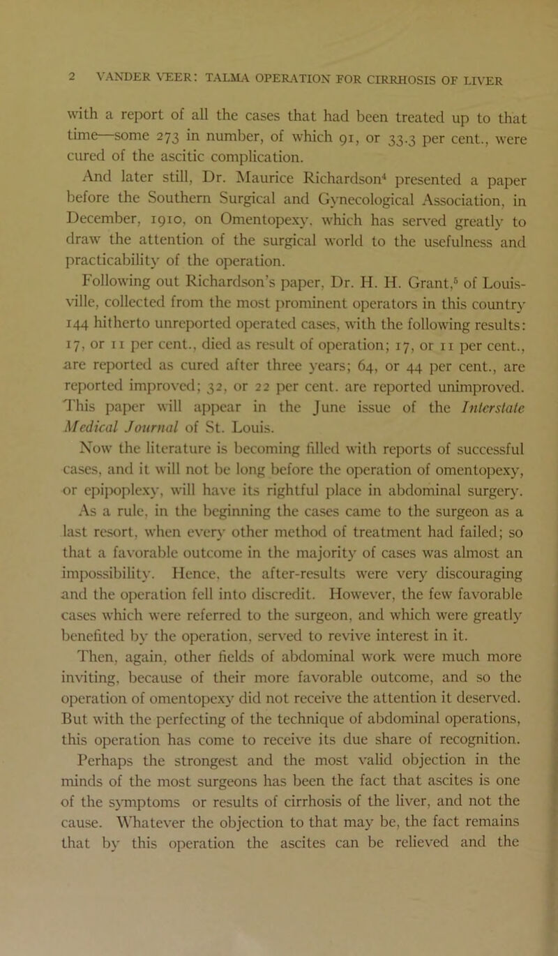 with a report of all the cases that had been treated up to that time—some 273 in number, of which 91, or 33.3 per cent., were cured of the ascitic complication. And later still. Dr. Maurice Richardson^ presented a paper before the Southern Surgical and Gynecological Association, in December, 1910, on Omentopexy, which has served greatly to draw the attention of the surgical world to the usefulness and practicabilit}' of the operation. Following out Richardson’s paper, Dr. H. H. Grant,® of Louis- ville, collected from the most prominent operators in this country 144 hitherto unreported operated cases, with the following results: 17, or II per cent., died as result of operation; 17, or ii per cent., are reported as cured after three years; 64, or 44 per cent., are reported improved; 32, or 22 jier cent, are reported ununproved. d’his paper will apjiear in the June issue of the Interstate Medical Journal of St. Louis. Now the literature is becoming filled with reports of successful cases, and it will not be long before the operation of omentopexy, or ejiijioplexy, will have its rightful place in abdominal surgery. As a rule, in the beginning the cases came to the surgeon as a last resort, when every other method of treatment had failed; so that a favorable outcome in the majority of cases was almost an imjiossibility. Hence, the after-results were very discouraging and the ojieration fell into discredit. However, the few favorable cases which were referred to the surgeon, and which were greatly benefited by the operation, served to revive interest in it. Then, again, other fields of abdominal work were much more inviting, because of their more favorable outcome, and so the operation of omentopexy did not receive the attention it deserved. But with the perfecting of the technique of abdominal operations, this operation has come to receive its due share of recognition. Perhaps the strongest and the most valid objection in the minds of the most surgeons has been the fact that ascites is one of the symptoms or results of cirrhosis of the liver, and not the cause. Whatever the objection to that may be, the fact remains that by this operation the ascites can be relieved and the