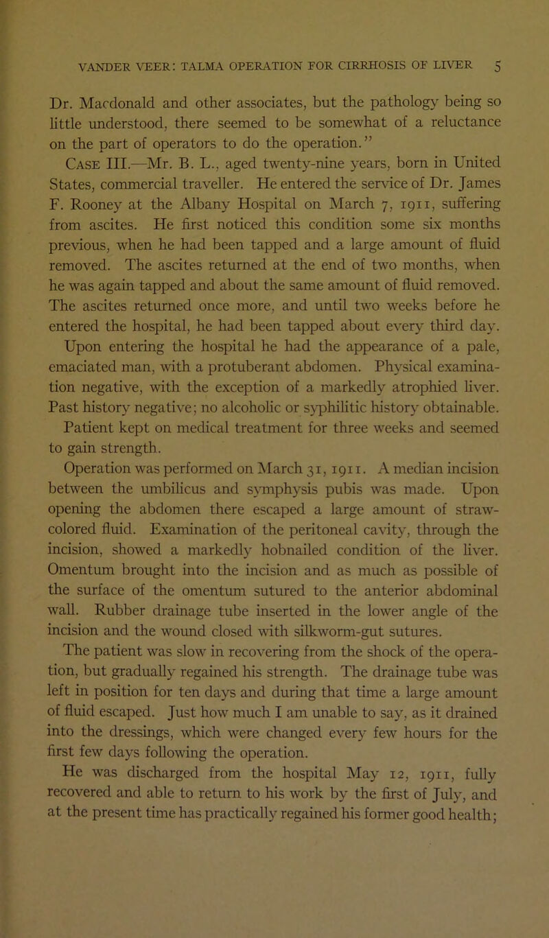 Dr. Macdonald and other associates, but the pathology being so little understood, there seemed to be somewhat of a reluctance on the part of operators to do the operation.” Case III.—Mr. B. L., aged twenty-nine years, born in United States, commercial traveller. He entered the service of Dr. James F. Rooney at the Albany Hospital on March 7, 1911, suffering from ascites. He first noticed this condition some sLx months previous, when he had been tapped and a large amount of fluid removed. The ascites returned at the end of two months, when he was again tapped and about the same amount of fluid remov^ed. The ascites returned once more, and until two weeks before he entered the hospital, he had been tapped about every third day. Upon entering the hospital he had the appearance of a pale, emaciated man, with a protuberant abdomen. Physical examina- tion negative, with the exception of a markedly atrophied liver. Past history negative; no alcoholic or syphilitic history obtainable. Patient kept on medical treatment for three weeks and seemed to gain strength. Operation was performed on March 31,1911. A median incision between the umbilicus and symphysis pubis was made. Upon opening the abdomen there escaped a large amount of straw- colored fluid. Examination of the peritoneal cavity, through the incision, showed a markedly hobnailed condition of the hver. Omentum brought into the incision and as much as possible of the surface of the omentum sutured to the anterior abdominal wall. Rubber drainage tube inserted in the lower angle of the incision and the wound closed with silkworm-gut sutures. The patient was slow in recovering from the shock of the opera- tion, but gradually regained his strength. The drainage tube was left in position for ten days and during that time a large amount of fluid escaped. Just how much I am unable to say, as it drained into the dressings, which were changed every few hours for the first few days following the operation. He was discharged from the hospital May 12, 1911, fully recovered and able to return to his work by the first of July, and at the present time has practically regained his former good health;